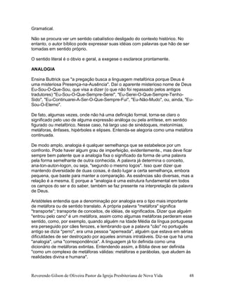 Reverendo Gilson de Oliveira Pastor da Igreja Presbiteriana de Nova Vida 48
Gramatical.
Não se procura ver um sentido cabalístico desligado do contexto histórico. No
entanto, o autor bíblico pode expressar suas idéias com palavras que hão de ser
tomadas em sentido próprio.
O sentido literal é o óbvio e geral, a exegese o esclarece prontamente.
ANALOGIA
Ensina Buttrick que "a pregação busca a linguagem metafórica porque Deus é
uma misteriosa Presença-na-Ausência". Daí o aparente misterioso nome de Deus
Eu-Sou-O-Que-Sou, que visa a dizer (o que não foi repassado pelos antigos
tradutores) "Eu-Sou-O-Que-Sempre-Serei", "Eu-Serei-O-Que-Sempre-Tenho-
Sido", "Eu-Continuarei-A-Ser-O-Que-Sempre-Fui", "Eu-Não-Mudo", ou, ainda, "Eu-
Sou-O-Eterno".
De fato, algumas vezes, onde não há uma definição formal, torna-se claro o
significado pelo uso de alguma expressão análoga ou pela antítese, em sentido
figurado ou metafórico. Nesse caso, há largo uso de sinédoques, metonímias,
metáforas, ênfases, hipérboles e elipses. Entenda-se alegoria como uma metáfora
continuada.
De modo amplo, analogia é qualquer semelhança que se estabelece por um
confronto. Pode haver algum grau de imperfeição, evidentemente., mas deve ficar
sempre bem patente que a analogia fixa o significado da forma de uma palavra
pela forma semelhante de outra conhecida. A palavra já determina o conceito,
ana-ton-auton-logon, ou seja, "segundo o mesmo logos". Isso quer dizer que
mantendo diversidade de duas coisas, é dado lugar a certa semelhança, embora
pequena, que baste para manter a comparação. As essências são diversas, mas a
relação é a mesma. E porque a "analogia é uma estrutura fundamental em todos
os campos do ser e do saber, também se faz presente na interpretação da palavra
de Deus.
Aristóteles entendia que a denominação por analogia era o tipo mais importante
de metáfora ou de sentido translato. A própria palavra "metáfora" significa
"transporte"; transporte de conceitos, de idéias, de significados. Dizer que alguém
"entrou pelo cano" é um metáfora, assim como algumas metáforas perderam esse
sentido, como, por exemplo, quando alguém na Idade Média da língua portuguesa
era perseguido por cães ferozes, e lembrando que a palavra "cão" no português
antigo se dizia "perro", era uma pessoa "aperreada", alguém que estava em sérias
dificuldades de ser destroçado por aqueles animais intratáveis. Diz-se que há uma
"analogia", uma "correspondência". A linguagem já foi definida como uma
dicionário de metáforas extintas. Entendendo assim, a Bíblia deve ser definida
"como um complexo de metáforas válidas: metáforas e parábolas, que aludem às
realidades divina e humana".
 