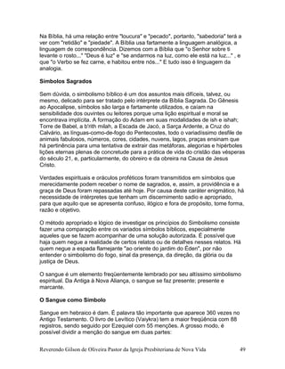 Reverendo Gilson de Oliveira Pastor da Igreja Presbiteriana de Nova Vida 49
Na Bíblia, há uma relação entre "loucura" e "pecado", portanto, "sabedoria" terá a
ver com "retidão" e "piedade". A Bíblia usa fartamente a linguagem analógica, a
linguagem de correspondência. Dizemos com a Bíblia que "o Senhor sobre ti
levante o rosto..." "Deus é luz" e "se andarmos na luz, como ele está na luz..." , e
que "o Verbo se fez carne, e habitou entre nós..." E tudo isso é linguagem da
analogia.
Símbolos Sagrados
Sem dúvida, o simbolismo bíblico é um dos assuntos mais difíceis, talvez, ou
mesmo, delicado para ser tratado pelo intérprete da Bíblia Sagrada. Do Gênesis
ao Apocalipse, símbolos são larga e fartamente utilizados, e caíam na
sensibilidade dos ouvintes ou leitores porque uma lição espiritual e moral se
encontrava implícita. A formação do Adam em suas modalidades de ish e ishah;
Torre de Babel, a b'rith milah, a Escada de Jacó, a Sarça Ardente, a Cruz do
Calvário, as línguas-como-de-fogo do Pentecostes, todo o variadíssimo desfile de
animais fabulosos, números, cores, cidades, nuvens, lagos, praças ensinam que
há pertinência para uma tentativa de extrair das metáforas, alegorias e hipérboles
lições eternas plenas de concretude para a prática de vida do cristão das vésperas
do século 21, e, particularmente, do obreiro e da obreira na Causa de Jesus
Cristo.
Verdades espirituais e oráculos proféticos foram transmitidos em símbolos que
merecidamente podem receber o nome de sagrados, e, assim, a providência e a
graça de Deus foram repassadas até hoje. Por causa deste caráter enigmático, há
necessidade de intérpretes que tenham um discernimento sadio e apropriado,
para que aquilo que se apresenta confuso, ilógico e fora de propósito, tome forma,
razão e objetivo.
O método apropriado e lógico de investigar os princípios do Simbolismo consiste
fazer uma comparação entre os variados símbolos bíblicos, especialmente
aqueles que se fazem acompanhar de uma solução autorizada. É possível que
haja quem negue a realidade de certos relatos ou de detalhes nesses relatos. Há
quem negue a espada flamejante "ao oriente do jardim do Éden", por não
entender o simbolismo do fogo, sinal da presença, da direção, da glória ou da
justiça de Deus.
O sangue é um elemento freqüentemente lembrado por seu altíssimo simbolismo
espiritual. Da Antiga à Nova Aliança, o sangue se faz presente; presente e
marcante.
O Sangue como Símbolo
Sangue em hebraico é dam. É palavra tão importante que aparece 360 vezes no
Antigo Testamento. O livro de Levítico (Vaiykra) tem a maior freqüência com 88
registros, sendo seguido por Ezequiel com 55 menções. A grosso modo, é
possível dividir a menção do sangue em duas partes:
 