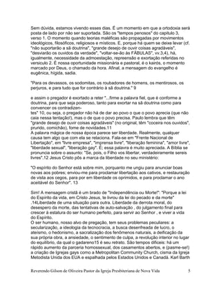 Reverendo Gilson de Oliveira Pastor da Igreja Presbiteriana de Nova Vida 5
Sem dúvida, estamos vivendo esses dias. É um momento em que a ortodoxia será
posta de lado por não ser suportada. São os "tempos penosos" do capitulo 3,
verso 1. O momento quando teorias maléficas são propagadas por movimentos
ideológicos, filosóficos, religiosos e místicos. E, porque há quem se deixe levar (cf.
"não suportarão a sã doutrina", "grande desejo de ouvir coisas agradáveis",
"desviarão os ouvidos da verdade", "voltar-se-ão às FÁBULAS", vv.3,4), há,
igualmente, necessidade da admoestação, repreensão e exortação referidas no
versiculo 2. É nossa oportunidade missionária e pastoral, é o kairós, o momento
marcado por Deus, o chamado da hora. Afinal, a mensagem do evangelho é
eugênica, hígida, sadia.
"Para os devassos, os sodomitas, os roubadores de homens, os mentirosos, os
perjuros, e para tudo que for contrário à sã doutrina." 9
e assim o pregador é exortado a reter "...firme a palavra fiel, que é conforme a
doutrina, para que seja poderoso, tanto para exortar na sã doutrina como para
convencer os contradizen-
tes" 10, ou seja, o pregador não há de dar ao povo o que o povo aprecia (que não
caia nessa tentação!), mas o de que o povo precisa. Paulo lembra que têm
"grande desejo de ouvir coisas agradáveis" (no original, têm "coceira nos ouvidos",
prurido, comichão), fome de novidades.11
A palavra mágica de nossa época parece ser liberdade. Realmente, qualquer
causa tem algo que com ela se relaciona. Fala-se em "Frente Nacional de
Libertação", em "livre empresa", "imprensa livre", "liberação feminina", "amor livre",
"liberdade sexual", "liberação gay". É; essa palavra é muito apreciada. A Bíblia se
pronuncia sobre o assunto: "Se, pois, o Filho vos libertar, verdadeiramente sereis
livres".12 Jesus Cristo pôs a marca da liberdade no seu ministério:
"O espírito do Senhor está sobre mim, porquanto me ungiu para anunciar boas
novas aos pobres; enviou-me para proclamar libertação aos cativos, e restauração
de vista aos cegos, para por em liberdade os oprimidos, e para proclamar o ano
aceitável do Senhor". 13
Sim! A mensagem cristã é um brado de "Independência ou Morte!": "Porque a lei
do Espírito da vida, em Cristo Jesus, te livrou da lei do pecado e da morte"
.14Liberdade de uma situação para outra. Liberdade da derrota moral, do
desespero da morte, das tentativas de auto-salvação , do julgamento final para
crescer à estatura do ser humano perfeito, para servir ao Senhor , e viver a vida
do Espírito.
O ser humano, nosso alvo de pregação, tem seus problemas peculiares: a
secularização, a ideologia da tecnocracia, a busca desenfreada de lucro, o
ateísmo, o hedonismo, a sacralização dos fenômenos naturais, a deificação da
sua própria obra, a ansiedade, o sentimento de culpa, a revolução interior no lugar
do equilíbrio, da qual o gadareno15 é seu retrato. São tempos dificeis: há um
rápido aumento da parceria homossexual, dos casamentos abertos, e (pasme-se!)
a criação de Igrejas gays como a Metropolitan Community Church, cisma da Igreja
Metodista Unida dos EUA e espalhada pelos Estados Unidos e Canadá. Karl Barth
 