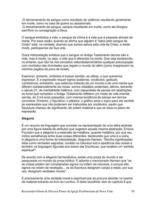 Reverendo Gilson de Oliveira Pastor da Igreja Presbiteriana de Nova Vida 50
.O derramamento de sangue como resultado de violência resultando geralmente
em morte, como no caso de guerra ou assassinato.
.O derramamento de sangue, sempre resultando em morte, como ato litúrgico:
sacrifício ou consagração a Deus.
O sangue simboliza a vida: o sangue da vítima é a vida que é passada através da
morte. Por essa razão, quando se afirma que alguém é "salvo pelo sangue de
Cristo" está, na verdade, dizendo que somos salvos pela vida de Cristo, e deste
modo, participamos de Sua vida.
Outra interpretação enfatiza que o sangue no Antigo Testamento denota não a
vida, mas a morte, ou seja, a vida que é oferecida na morte. Que seja esclarecido,
no entanto, que não há nos conceitos veterotestamentários qualquer preocupação
com morbidez das divindades que regiam o mundo do além (como imaginavam os
vizinhos pagãos do povo de Israel).
Examinar, portanto, símbolos é buscar sentido, as idéias, o que queremos
expressar. E a expressão requer signos (palavras, vocábulos, gestual).
Lembremos, entretanto, que estamos tratando de um mundo e de uma mente que
diferem substancialmente da nossa: somos cidadãos ocidentais, latinos, beirando
o século 21, de mentalidade helênica, com capacidade de pensar em abstrações;
os livros que compõem o Antigo Testamento refletem um modo de vida oriental,
semita, de 3 mil anos passados, com imensa tendência de pensar em termos
concretos. Portanto, o figurativo, o plástico, o gráfico seria o signo para dar sentido
às expressões que não poderiam ser traduzidas por vocábulos, aquilo que
Saussure chamou de significante, de ordem material e que se situa no plano da
expressão.
Alegoria
É um recurso de linguagem que consiste na representação de uma idéia abstrata
por uma figura dotada de atributos que sugerem aquela mesma abstração. Ensina
Fountain que a alegoria é a extensão da metáfora, quando metáfora, por sua vez,
indica semelhança entre duas coisas diferentes, declarando que uma é a outra.
A alegoria é uma forma de interpretação. Segundo Hansen, "Decifra significações
tidas como verdades sagradas, ocultas na natureza sob a aparência das coisas e
também na linguagem figurada dos textos das Escrituras, que revelam um 'sentido
espiritual'".
De acordo com a alegoria hermenêutica, existe uma prosa do mundo a ser
pesquisada no mundo da prosa bíblica. E adianta o mencionado Hansen que "se
as coisas podem ser consideradas signos na ordem da natureza, é porque são
signos na ordem da revelação... os da Escritura designam coisas e estas, por sua
vez, designam verdades morais".
É precisamente uma verdade moral e espiritual que se procura abordar no exame
de material extraído do livro do Levítico. O texto escolhido vem do capítulo 8 que
 