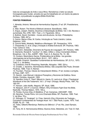 Reverendo Gilson de Oliveira Pastor da Igreja Presbiteriana de Nova Vida 51
trata da consagração de Arão e seus filhos. Remetemos o leitor ao estudo
Consagrado para Cuidar, amostra do que foi trabalhado em um trecho da palavra
de Deus, e já publicado na página Bíblia World Net.
FONTES PRIMÁRIAS
1. Almeida, Antonio. Manual de Hermenêutica Sagrada. 2ª ed. SP, Presbiteriana,
1985.
2. Alter, Robert. The World of Biblical Literature. BasicBooks, 1992.
3. Angus, Joseph. História, Doutrina e Interpretação da Bíblia. Vol. I. Ed. Revista e
aumentada. Rio, CPB, 1951. Trad. J. S. Figueiredo. 303 p.
4. Buttrick, David. Homiletic - moves and structures. 4a impr. Philadelphia,
Fortress, 1989. 497 p.
5. Carmo, Maria e Dias, M. Carlos. Introdução ao Texto Literário. Lisboa,
Didáctica, 1976.
6. Carone Netto, Modesto. Metáfora e Montagem. SP, Perspectiva, 1974.
7. Charpentier, E. et al. (Orgs.) Iniciação à Análise Estrutural. SP, Paulinas, 1983.
Trad. Carlos D. Vido.
8. Cherubim, Sebastião. Dicionário de Figuras de Linguagem. SP, Pioneira, 1989.
9. Clements, Ronald E. "Levítico". In: Allen, Clifton J. (Org.) Comentário Bíblico
Broadman. Vol. 2. Rio, JUERP, 1990. Trad. A. A. Boorne. Pp. 15 - 96.
10. Cordero, Maximiliano Garcia. Problemática de la Bíblia - los grandes
interrogantes de la Escritura.Madri, B.A.C., 1971. 460 p.
11. Coreth, Emerich. Questões Fundamentais de Hermenêutica. SP, E.P.U., 1973.
Trad. C. L. de Matos.
12. Craddock, Fred B. Preaching. Nashville, Abingdon, 1985. 224 p.
13. Croatto, J. Severino. Hermenêutica Bíblica. São Leopoldo-São Paulo, Sinodal-
Paulinas, 1986. Trad. H. Reimer.
14. Fountain, Thomas. Claves de Interpretación Bíblica. 3ª ed. revista e corrigida.
El Paso, CBP, 1977.
15. Garzón, Juan Manuel. Literatura Preceptiva y Nociones de Estética. Nova
Edição. Córdoba, Assandri, 1955.
16. Hamilton Victor P. "Dam" (Blood) In: Harris, R. Laird et al. (Orgs.) Theological
Wordbook of the Old Testament. Vol. I. 2ª impr. Chicago, Moody Press, 1981. Pp.
190-191.
17. Hansen, João Adolfo. Alegoria. SP, Atual, 1986.
18. Newport, John P. e Cannon, William. Why Christians Fight Over the Bible.
Nashville, Thomas Nelson, 1974. 165 p.
19. Pontes, Eunice (Org.) A Metáfora. 2ª ed. Campinas, UNICAMP, 1990.
20. Sánchez, Tomás Parra. Um Livro Chamado Bíblia. SP, Paulinas, 1996. Trad.
V. da Silva. 78 p.
21. Söhngen, G. "Analogia". In: Fries, Heinrich (Org.) Dicionário de Teologia -
Conceitos Fundamentais da Teologia Atual. Vol. I. São Paulo, Loyola, 1970. Trad.
PCBR. Pp. 91 - 106.
22. Teles, Gilberto Mendonça. Retórica do Silêncio I. 2ª ed. Rio, José Olympio,
1989.
23. Terry, M. S. Hermeneutica Bíblica. Buenos Aires, Metodista, s/d. Trad. D. Hall.
 