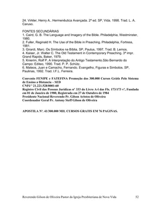 Reverendo Gilson de Oliveira Pastor da Igreja Presbiteriana de Nova Vida 52
24. Virkler, Henry A.. Hermenêutica Avançada. 2ª ed. SP, Vida, 1998. Trad. L. A.
Caruso.
FONTES SECUNDÁRIAS
1. Caird, G. B. The Language and Imagery of the Bible. Philadelphia, Westminster,
1980.
2. Fuller, Reginald H. The Use of the Bible in Preaching. Philadelphia, Fortress,
1981.
3. Girardi, Marc. Os Símbolos na Bíblia. SP, Paulus, 1997. Trad. B. Lemos.
4. Kaiser, Jr. Walter C. The Old Testament in Contemporary Preaching. 3ª impr.
Grand Rapids, Baker, 1979.
5. Knierim, Rolf P. A Interpretação do Antigo Testamento.São Bernardo do
Campo: Editeo, 1990. Trad. P. P. Schütz.
6. Mateos, Juan e Camacho, Fernando. Evangelho, Figuras e Simbolos. SP,
Paulinas, 1992. Trad. I.F.L. Ferreira.
Convenio FENIPE e FATEFINA Promoção dos 300.000 Cursos Grátis Pelo Sistema
de Ensino a Distancia – SED
CNPJ º 21.221.528/0001-60
Registro Civil das Pessoas Jurídicas nº 333 do Livro A-l das Fls. 173/173 vº, Fundada
em 01 de Janeiro de 1980, Registrada em 27 de Outubro de 1984
Presidente Nacional Reverendo Pr. Gilson Aristeu de Oliveira
Coordenador Geral Pr. Antony Steff Gilson de Oliveira
APOSTILA Nº. 41/300.000 MIL CURSOS GRATIS EM 76 PAGINAS.
 