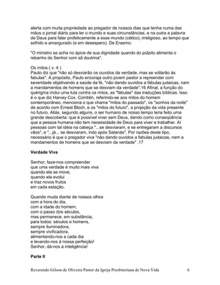 Reverendo Gilson de Oliveira Pastor da Igreja Presbiteriana de Nova Vida 6
alerta com muita propriedade ao pregador de nossos dias que tenha numa das
mãos o jornal diário para ler o mundo e suas circunstâncias, e na outra a palavra
de Deus para falar profeticamente a esse mundo (cético), irreligioso, ao tempo que
sofrido e amargurado (e em desespero). De Erasmo:
"O ministro se acha no ápice de sua dignidade quando do púlpito alimenta o
rebanho do Senhor com sã doutrina".
Os mitos ( v. 4 )
Paulo diz que "não só desviarão os ouvidos da verdade, mas se voltarão às
fabulas". A propósito, Paulo encoraja outro jovem pastor a repreender com
severidade objetivando a saúde da fé, "não dando ouvidos a fábulas judaicas, nam
a mandamentos de homens que se desviam da verdade".16 Afinal, a função do
quérigma inclui uma luta contra os mitos, as "fábulas" das traduções bíblicas. Isso
é o que diz Harvey Cox. Comblin, referindo-se aos mitos do homem
contemporâneo, menciona o que chama "mitos do passado", os "sonhos da noite"
de acordo com Ernest Bloch, e os "mitos do futuro", a projeção da vida presente
no futuro. Aliás, segundo alguns, o ser humano de nosso tempo teria feito uma
grande descoberta: que é possível viver sem Deus, dando como conseqüência
que a pessoa humana não tem necessidade de Deus para viver e trabalhar. Aí
pessoas com tal idéia na cabeça "...se desviaram, e se entregaram a discursos
vãos", e "...já... se desviaram, indo após Satanás". Por razões deste tipo,
necessário é que o pregador viva "não dando ouvidos a fabulas judaicas, nem a
mandamentos de homens que se desviam da verdade" .17
Verdade Viva
Senhor, faze-nos compreender
que uma verdade é muito mais viva
quando ela se move,
quando ela evolui
e traz novos frutos
em cada estação.
Quando muda diante de nossos olhos
com a hora do dia,
com a idade do homem,
com o passo dos séculos,
mas permanece, em substância,
para todos: séculos e homens,
sempre iluminadora,
sempre vivificadora,
alimentando-nos a cada dia
e levando-nos à nossa perfeição!
Senhor, dá-nos a inteligência!
Parte II
 