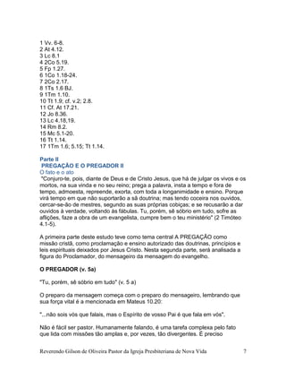 Reverendo Gilson de Oliveira Pastor da Igreja Presbiteriana de Nova Vida 7
1 Vv. 6-8.
2 At 4.12.
3 Lc 8.1
4 2Co 5.19.
5 Fp 1.27.
6 1Co 1.18-24.
7 2Co 2.17.
8 1Ts 1.6 BJ.
9 1Tm 1.10.
10 Tt 1.9; cf. v.2; 2.8.
11 Cf. At 17.21.
12 Jo 8.36.
13 Lc 4.18,19.
14 Rm 8.2.
15 Mc 5.1-20.
16 Tt 1.14.
17 1Tm 1.6; 5.15; Tt 1.14.
Parte II
PREGAÇÃO E O PREGADOR II
O fato e o ato
"Conjuro-te, pois, diante de Deus e de Cristo Jesus, que há de julgar os vivos e os
mortos, na sua vinda e no seu reino; prega a palavra, insta a tempo e fora de
tempo, admoesta, repreende, exorta, com toda a longanimidade e ensino. Porque
virá tempo em que não suportarão a sã doutrina; mas tendo coceira nos ouvidos,
cercar-se-ão de mestres, segundo as suas próprias cobiças; e se recusarão a dar
ouvidos à verdade, voltando às fábulas. Tu, porém, sê sóbrio em tudo, sofre as
aflições, faze a obra de um evangelista, cumpre bem o teu ministério" (2 Timóteo
4.1-5).
A primeira parte deste estudo teve como tema central A PREGAÇÃO como
missão cristã, como proclamação e ensino autorizado das doutrinas, princípios e
leis espirituais deixados por Jesus Cristo. Nesta segunda parte, será analisada a
figura do Proclamador, do mensageiro da mensagem do evangelho.
O PREGADOR (v. 5a)
"Tu, porém, sê sóbrio em tudo" (v. 5 a)
O preparo da mensagem começa com o preparo do mensageiro, lembrando que
sua força vital é a mencionada em Mateus 10.20:
"...não sois vós que falais, mas o Espírito de vosso Pai é que fala em vós".
Não é fácil ser pastor. Humanamente falando, é uma tarefa complexa pelo fato
que lida com missões tão amplas e, por vezes, tão divergentes. É preciso
 