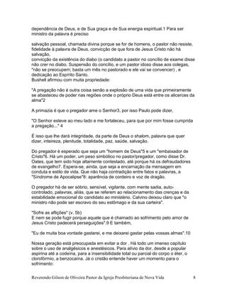 Reverendo Gilson de Oliveira Pastor da Igreja Presbiteriana de Nova Vida 8
dependência de Deus, e de Sua graça e de Sua energia espiritual.1 Para ser
ministro da palavra é preciso
salvação pessoal, chamada divina porque se for de homens, o pastor não resiste,
fidelidade à palavra de Deus, convicção de que fora de Jesus Cristo não há
salvação,
convicção da existência do diabo (o candidato a pastor no concílio de exame disse
não crer no diabo. Suspensão do concílio, e um pastor idoso disse aos colegas,
"não se preocupem; basta um mês no pastorado e ele vai se convencer) , e
dedicação ao Espírito Santo.
Bushell afirmou com muita propriedade:
"A pregação não é outra coisa senão a explosão de uma vida que primeiramente
se abasteceu de poder nas regiões onde o próprio Deus está entre os alicerces da
alma"2
A primazia é que o pregador ame o Senhor3, por isso Paulo pode dizer,
"O Senhor esteve ao meu lado e me fortaleceu, para que por mim fosse cumprida
a pregação..." 4
É isso que lhe dará integridade, da parte de Deus o shalom, palavra que quer
dizer, inteireza, plenitude, totalidade, paz, saúde, salvação.
Do pregador é esperado que seja um "homem de Deus"5 e um "embaixador de
Cristo"6. Há um poder, um peso simbólico no pastor/pregador, como disse Dr.
Oates, que tem sido hoje altamente contestado, até porque há os defraudadores
de evangelho7. Espera-se, ainda, que seja a encarnação da mensagem em
conduta e estilo de vida. Que não haja contradição entre fatos e palavras, a
"Síndrome de Apocalipse"8: aparência de cordeiro e voz de dragão.
O pregador há de ser sóbrio, sensível, vigilante, com mente sadia, auto-
controlado, palavras, alíás, que se referem ao relacionamento das crenças e da
estabilidade emocional do candidato ao ministério. Calvino deixou claro que "o
ministro não pode ser escravo do seu estômago e da sua carteira".
"Sofre as aflições" (v. 5b)
E nem se pode fugir porque aquele que é chamado ao sofrimento pelo amor de
Jesus Cristo padecerá perseguições".9 E também,
"Eu de muita boa vontade gastarei, e me deixarei gastar pelas vossas almas".10
Nossa geração está preocupada em evitar a dor . Há todo um imenso capítulo
sobre o uso de analgésicos e anestésicos. Para alívio da dor, desde a popular
aspirina até a codeína, para a insensibilidade total ou parcial do corpo o éter, o
clorofórmio, a benzocaína. Já o cristão entende haver um momento para o
sofrimento:
 