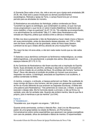 4) Somente Deus sabe a hora, dia, mês e ano em que a Igreja será arrebatada (Mt
24.36, 44). Este será o passo inicial para os demais acontecimentos
escatológicos. Retirada a Igreja da Terra, o campo ficará livre por um breve
período para as atividades do monstro.
5) Nostradamus era estudioso da Astrologia, prática condenada por Deus:
"Levantem-se agora os astrólogos, que contemplam os astros, os que nas luas
novas prognosticam o que há de vir sobre ti [sobre Babilônia]. Certamente são
como restolho; o fogo os queimará" (Is 47.13-14). "Os videntes se envergonharão,
e os adivinhadores se confundirão" (Mq 3.7). Além disso Nostradamus era
versado em Alquimia, prática que oscilava entre a ciência e misticismo.
6) Não nos deve surpreender o fato de Nostradamus haver citado Urano e Netuno
em suas premonições, antes da descoberta desses planetas, em 1781 e 1846;
nem de haver conhecido a lei da gravidade, antes do físico Isaac Newton.
Lembram-se do que o Diabo afirmou através de uma musiquinha? Vejam:
"Eu nasci há dez mil anos atrás, e não tem nada neste mundo que eu não saiba
demais".
7) Satanás e seus demônios conhecem os fenômenos meteorológicos, as ondas
eletromagnéticas, a lei gravitacional, a posição dos astros. Eles povoam os
espaços siderais (Ef 3.10; 6.12).
8) As Centúrias de Nostradamus não foram escritas sob a inspiração do Espírito
Santo. Suas atividades de adivinho, astrólogo e alquimista, eram incompatíveis
com a divina missão de um profeta de Deus. Os profetas são homens "santos de
Deus". Deus não elevaria à condição de profeta um homem que procurava
respostas nos astros. A Astrologia, associada ao Espiritismo e ao ocultismo, é
prática condenada na Bíblia.
A mentira, o engano, o embuste, a trapaça pertencem ao Diabo. Na qualidade do
maior inimigo de Deus e dos homens, ele tem prazer em apresentar uma versão
do fim do mundo diferente da que ensinam as Sagradas Escrituras. A Bíblia tem
uma palavra para Nostradamus: "Vós pertenceis ao vosso pai, o Diabo, e quereis
executar o desejo dele. Ele foi homicida desde o princípio, e não se firmou na
verdade, pois não há verdade nele. Quando ele profere mentira, fala do que lhe é
próprio, pois é mentiroso e pai da mentira" (Jo 8.44).
Parte IV
É TRAMBIQUE!...
"Acautelai-vos, que ninguém vos engane..." (Mt 24.4)
Quando ainda seminarista, conheci o falecido Rev. José Lins de Albuquerque,
pastor de uma igreja batista na cidade do Moreno, em Pernambuco.
Conversávamos sobre certos espertalhões que aparecem nas igrejas evangélicas
com cara de piedade, olhos de santidade e lábios de mentira. O experimentado
Reverendo Gilson de Oliveira Pastor da Igreja Presbiteriana de Nova Vida 11
 