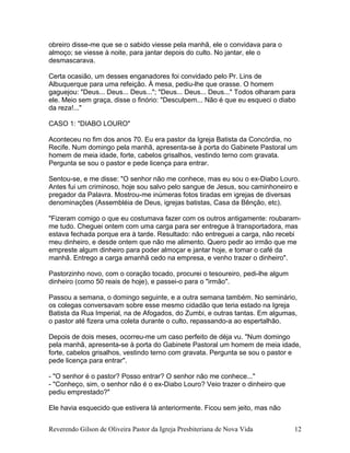 obreiro disse-me que se o sabido viesse pela manhã, ele o convidava para o
almoço; se viesse à noite, para jantar depois do culto. No jantar, ele o
desmascarava.
Certa ocasião, um desses enganadores foi convidado pelo Pr. Lins de
Albuquerque para uma refeição. À mesa, pediu-lhe que orasse. O homem
gaguejou: "Deus... Deus... Deus..."; "Deus... Deus... Deus..." Todos olharam para
ele. Meio sem graça, disse o finório: "Desculpem... Não é que eu esqueci o diabo
da reza!..."
CASO 1: "DIABO LOURO"
Aconteceu no fim dos anos 70. Eu era pastor da Igreja Batista da Concórdia, no
Recife. Num domingo pela manhã, apresenta-se à porta do Gabinete Pastoral um
homem de meia idade, forte, cabelos grisalhos, vestindo terno com gravata.
Pergunta se sou o pastor e pede licença para entrar.
Sentou-se, e me disse: "O senhor não me conhece, mas eu sou o ex-Diabo Louro.
Antes fui um criminoso, hoje sou salvo pelo sangue de Jesus, sou caminhoneiro e
pregador da Palavra. Mostrou-me inúmeras fotos tiradas em igrejas de diversas
denominações (Assembléia de Deus, igrejas batistas, Casa da Bênção, etc).
"Fizeram comigo o que eu costumava fazer com os outros antigamente: roubaram-
me tudo. Cheguei ontem com uma carga para ser entregue à transportadora, mas
estava fechada porque era à tarde. Resultado: não entreguei a carga, não recebi
meu dinheiro, e desde ontem que não me alimento. Quero pedir ao irmão que me
empreste algum dinheiro para poder almoçar e jantar hoje, e tomar o café da
manhã. Entrego a carga amanhã cedo na empresa, e venho trazer o dinheiro".
Pastorzinho novo, com o coração tocado, procurei o tesoureiro, pedi-lhe algum
dinheiro (como 50 reais de hoje), e passei-o para o "irmão".
Passou a semana, o domingo seguinte, e a outra semana também. No seminário,
os colegas conversavam sobre esse mesmo cidadão que teria estado na Igreja
Batista da Rua Imperial, na de Afogados, do Zumbi, e outras tantas. Em algumas,
o pastor até fizera uma coleta durante o culto, repassando-a ao espertalhão.
Depois de dois meses, ocorreu-me um caso perfeito de dèja vu. "Num domingo
pela manhã, apresenta-se à porta do Gabinete Pastoral um homem de meia idade,
forte, cabelos grisalhos, vestindo terno com gravata. Pergunta se sou o pastor e
pede licença para entrar".
- "O senhor é o pastor? Posso entrar? O senhor não me conhece..."
- "Conheço, sim, o senhor não é o ex-Diabo Louro? Veio trazer o dinheiro que
pediu emprestado?"
Ele havia esquecido que estivera lá anteriormente. Ficou sem jeito, mas não
Reverendo Gilson de Oliveira Pastor da Igreja Presbiteriana de Nova Vida 12
 