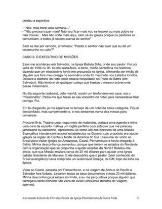 perdeu a esportiva:
- "Não, mas trarei esta semana..."
- "Não precisa trazer mais! Não vou ficar mais rico se trouxer ou mais pobre se
não trouxer... Mas não volte mais aqui, nem vá às igrejas porque os pastores se
comunicam, e todos já sabem acerca do senhor"
Sem se dar por vencido, arrematou: "Pastor,o senhor não quer que eu dê um
testemunho no culto?"
CASO 2: O EXECUTIVO DE MISSÕES
Esse me aconteceu em Salvador, na Igreja Batista Sião, onde sou pastor. Foi por
volta de 1994 ou 95. Numa sexta-feira, à tarde, minha secretária me telefona
dizendo que um missionário havia me procurado na igreja, afirmando ser irmão de
alguém que fora meu colega no seminário onde fiz mestrado nos Estados Unidos.
Deixara o telefone do hotel onde estava hospedado no Porto da Barra (em
Salvador). Não lembrei de qualquer colega que tivesse o mesmo sobrenome
desse missionário.
No dia seguinte (sábado), pela manhã, recebi um telefonema em casa: era o
"missionário". Pediu-me que fosse ao seu encontro no hotel, pois necessitava falar
comigo. Fui.
Em lá chegando, já me esperava no terraço de um hotel de baixa categoria. Fiquei
desconfiado, mas cumprimentei-o, e nos sentamos numa das mesas para
conversar.
Procurei lê-lo. Trajava uma roupa meio de malandro, portava uma agenda e tinha
uma cara de esperto. Falava um inglês perfeito com sotaque que me pareceu
jamaicano ou caribenho. Apresentou-se como um dos diretores de uma Missão
Evangélica interdenominacional estabelecida na Guiana, cujo propósito era ajudar
igrejas na região do Caribe e Norte da América do Sul. Disse-me ter vindo ao
Brasil para visitar igrejas no Amazonas, Ceará, Pernambuco e havia chegado à
Bahia. Minha desconfiança aumentou, porque que teriam os estados do Nordeste
com a organização que se propunha a ajudar estados do Norte? Relatou-me,
ainda, que sua Missão enviara cerca de 25 mil dólares para ajudar uma igreja
batista dissidente de Manaus. E ele descobrira que o pastor (bem conhecido do
Brasil evangélico) havia comprado um automóvel Omega, da GM, topo de linha na
época.
Viera ao Ceará, passara por Pernambuco, e na viagem de ônibus do Recife a
Salvador fora furtado. Levaram todos os seus documentos e mais 23 mil dólares.
Minha desconfiança já estava no limite, e eu me perguntava porque alguém que
carregava tanto dinheiro não viera de avião (cinqüenta minutos de viagem,
apenas).
Reverendo Gilson de Oliveira Pastor da Igreja Presbiteriana de Nova Vida 13
 