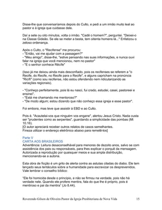Disse-lhe que conversaríamos depois do Culto, e pedi a um irmão muito leal ao
pastor e à igreja que cuidasse dele.
Daí a sete ou oito minutos, volta o irmão. "Cadê o homem?", perguntei. "Deixei-o
na Classe Gideão. Se ele se meter a besta, tem oitenta homens lá..." Enfatizou o
zeloso ordenança.
Após o Culto, o "Recifense" me procurou:
- "Então, vai me ajudar com a passagem?"
- "Meu amigo", disse-lhe, "estive pensando nas suas informações, e nunca ouvi
falar na igreja que você mencionou, nem no pastor"
- "E o senhor conhece Rêcífe"
(Isso já me deixou ainda mais desconfiado, pois os recifenses se referem a "o
Recife, do Recife, no Recife para o Recife", e alguns capricham na pronúncia
"Ricífi" (como sou recifense, não estou ofendendo nem ridicularizando as
variações regionais).
- "Conheço perfeitamente, pois lá eu nasci, fui crado, estudei, casei, pastoreei e
ensinei".
- "Está me chamando me mentoroso?"
- "De modo algum; estou dizendo que não conheço essa igreja e esse pastor".
Foi embora, mas teve que assistir à EBD e ao Culto.
Pois é. "Acautelai-vos que ninguém vos engane", alertou Jesus Cristo. Nada custa
ser "prudentes como as serpentes", guardando a simplicidade das pombas (Mt
10.16).
[O autor apreciará receber outros relatos de casos semelhantes.
Fineza utilizar o endereço eletrônico abaixo para remetê-los]
Parte V
CARTA AOS BRASILEIROS
Advertência: Leitura desaconselhável para menores de dezoito anos, salvo se com
assistência dos pais ou responsáveis, para lhes explicar o porquê da mensagem.
Autorizada a reprodução por quaisquer meios e sua ampla distribuição,
mencionando-se a autoria.
Esta obra de ficção é um grito de alerta contra as astutas ciladas do diabo. Ele tem
lançado seus tentáculos sobre a humanidade para escravizar os desprevenidos.
Vale lembrar o conselho bíblico:
“Ele foi homicida desde o princípio, e não se firmou na verdade, pois não há
verdade nele. Quando ele profere mentira, fala do que lhe é próprio, pois é
mentiroso e pai da mentira” (Jo 8.44).
Reverendo Gilson de Oliveira Pastor da Igreja Presbiteriana de Nova Vida 15
 