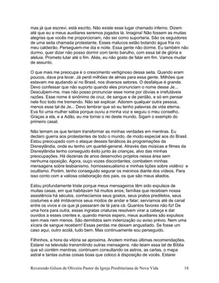 mas já que escrevi, está escrito. Não existe esse lugar chamado inferno. Dizem
até que eu e meus auxiliares seremos jogados lá. Imagina! Não fossem as muitas
alegrias que vocês me proporcionam, não sei como suportaria. São os seguidores
de uma seita chamada protestante. Esses malucos estão botando água fria no
meu caldeirão. Perseguem-me dia e noite. Essa gente não dorme. Eu também não
durmo, quer dizer não posso dormir com tanto barulho, com essa tal de glória e
aleluia. Prometo lutar até o fim. Aliás, eu não gosto de falar em fim. Vamos mudar
de assunto.
O que mais me preocupa é o crescimento vertiginoso dessa seita. Quando eram
poucos, dava pra levar. Já perdi milhões de almas para essa gente. Milhões que
estavam me ajudando aí no Brasil, nos diversos setores. O desfalque é grande.
Devo confessar que não suporto quando eles pronunciam o nome desse Je...
Desculpem-me, mas não posso pronunciar esse nome por óbvias e irrefutáveis
razões. Esse nome é sinônimo de cruz, de sangue e de perdão, e só em pensar
nele fico todo me tremendo. Não sei explicar. Adorem qualquer outra pessoa,
menos esse tal de Je... Devo lembrar que só eu tenho palavras de vida eterna.
Eva foi uma mulher sábia porque ouviu a minha voz e seguiu o meu conselho.
Graças a ela, e a Adão, eu me tornei o rei deste mundo. Sigam o exemplo do
primeiro casal.
Não temam os que tentam transformar as minhas verdades em mentiras. Eu
declaro guerra aos protestantes de todo o mundo, de modo especial aos do Brasil.
Estou preocupado com o ataque desses fanáticos às programações da
Disneylândia, onde eu tenho um quartel-general. Através das músicas e filmes da
Disneylândia tenho conseguido êxito junto às crianças, alvo das minhas
preocupações. Há dezenas de anos desenvolvo projetos nessa área sem
nenhuma oposição. Agora, ouço vozes discordantes; combatem minhas
mensagens sobre lesbianismo, homossexualismo e minhas lições sobre violênci e
ocultismo. Porém, tenho conseguido segurar os meninos diante dos vídeos. Para
isso conto com a valiosa colaboração dos pais, os que são meus aliados.
Estou profundamente triste porque meus mensageiros têm sido expulsos de
muitas casas, em que habitavam há muitos anos; famílias que recebiam nossa
assistência há séculos, conhecíamos seus gostos, seus pratos prediletos, seus
costumes e até imitávamos seus modos de andar e falar; servíamos até de canal
entre os vivos e os que já passaram de lá para cá. Quantos favores não fiz! De
uma hora para outra, essas ingratas criaturas resolvem virar a cabeça e dar
ouvidos a esses crentes e, quando menos espero, meus auxiliares são expulsos
sem mais nem menos. São demitidos sem indenização ou aviso prévio. Nem uma
xícara de sangue recebem! Essas perdas me deixam angustiado. Se fosse um
caso aqui, outro acolá, tudo bem. Mas continuamente sou perseguido.
Filhinhos, a hora da vitória se aproxima. Anotem minhas últimas recomendações.
Estarei na televisão transmitindo outras mensagens: não leiam essa tal de Bíblia
que só contém mentiras; continuem consultando os astros, as cartas, o mapa
astral e tantas outras coisas boas que coloco à disposição de vocês. Estarei
Reverendo Gilson de Oliveira Pastor da Igreja Presbiteriana de Nova Vida 18
 