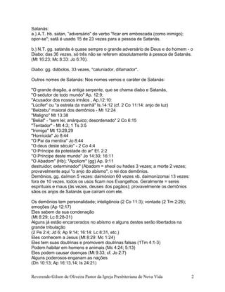 Satanás:
a.) A.T. hb. satan, "adversário" do verbo "ficar em emboscada (como inimigo);
opor-se"; satã é usado 15 de 23 vezes para a pessoa de Satanás.
b.) N.T. gg. satanás é quase sempre o grande adversário de Deus e do homem - o
Diabo; das 36 vezes, só três não se referem absolutamente à pessoa de Satanás.
(Mt 16:23; Mc 8:33: Jo 6:70).
Diabo: gg. diábolos, 33 vezes, "caluniador, difamador".
Outros nomes de Satanás: Nos nomes vemos o caráter de Satanás:
"O grande dragão, a antiga serpente, que se chama diabo e Satanás,
"O sedutor de todo mundo" Ap. 12:9;
"Acusador dos nossos irmãos , Ap.12:10:
"Lúcifer" ou "a estrela da manhã" Is.14:12 (cf. 2 Co 11:14: anjo de luz)
"Belzebu" maioral dos demônios - Mt 12:24
"Maligno" Mt 13:38
"Belial" - "sem lei; anárquico; desordenado" 2 Co 6:15
"Tentador" - Mt 4:3; 1 Ts 3:5
"Inimigo" Mt 13:28,29
"Homicida" Jo 8:44
"O Pai da mentira" Jo 8:44
"O deus deste século" - 2 Co 4:4
"O Príncipe da potestade do ar" Ef. 2:2
"O Príncipe deste mundo" Jo 14:30; 16:11
"O Abadom" (Hb); "Apoliom" (gg) Ap. 9:11
destruidor; exterminador" (Abadom = sheol ou hades 3 vezes; a morte 2 vezes;
provavelmente aqui "o anjo do abismo", o rei dos demônios.
Demônios, gg. daímon 5 vezes: daimónion 60 vezes vb. daimonízomai 13 vezes:
fora de 10 vezes, todos os usos ficam nos Evangelhos. Geralmente = seres
espirituais e maus (às vezes, deuses dos pagãos); provavelmente os demônios
sãos os anjos de Satanás que caíram com ele.
Os demônios tem personalidade; inteligência (2 Co 11:3); vontade (2 Tm 2:26);
emoções (Ap 12:17)
Eles sabem da sua condenação
(Mt 8:29; Lc 8:28-31)
Alguns já estão encarcerados no abismo e alguns destes serão libertados na
grande tribulação
(2 Pe 2:4; Jd 6; Ap 9:14; 16:14: Lc 8:31, etc.)
Eles conhecem a Jesus (Mt 8:29: Mc 1:24)
Eles tem suas doutrinas e promovem doutrinas falsas (1Tm 4:1-3)
Podem habitar em homens e animais (Mc 4:24; 5:13)
Eles podem causar doenças (Mt 9:33; cf. Jo 2:7)
Alguns poderosos enganam as nações
(Dn 10:13; Ap 16:13,14; Is 24:21)
Reverendo Gilson de Oliveira Pastor da Igreja Presbiteriana de Nova Vida 2
 