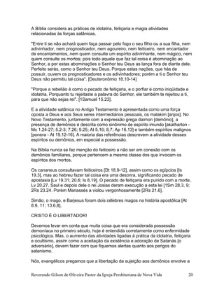 A Bíblia considera as práticas de idolatria, feitiçaria e magia atividades
relacionadas às forças satânicas.
"Entre ti se não achará quem faça passar pelo fogo o seu filho ou a sua filha, nem
adivinhador, nem prognosticador, nem agoureiro, nem feiticeiro, nem encantador
de encantamentos, nem quem consulte um espírito adivinhante, nem mágico, nem
quem consulte os mortos; pois todo aquele que faz tal coisa é abominação ao
Senhor, e por estas abominações o Senhor teu Deus as lança fora de diante dele.
Perfeito serás, como o Senhor teu Deus. Porque estas nações, que hás de
possuir, ouvem os prognosticadores e os adivinhadores; porém a ti o Senhor teu
Deus não permitiu tal coisa". [Deuteronômio 18.10-14]
"Porque a rebelião é como o pecado de feitiçaria, e o porfiar é como iniqüidade e
idolatria. Porquanto tu rejeitaste a palavra do Senhor, ele também te rejeitou a ti,
para que não sejas rei". [1Samuel 15.23].
E a atividade satânica no Antigo Testamento é apresentada como uma força
oposta a Deus e aos Seus seres intermediários pessoais, os malakim [anjos]. No
Novo Testamento, juntamente com a expressão grega daimon [demônio], a
presença de demônios é descrita como sinônimo de espírito imundo [akatharton -
Mc 1.24-27; 5.2-3; 7.26; 9.25; At 5.16; 8.7; Ap 16.13] e também espíritos malignos
[ponera - At 19.12-16]. A maioria das referências descrevem a atividade desses
espíritos ou demônios, em especial a possessão.
Na Bíblia nunca se faz menção do feiticeiro a não ser em conexão com os
demônios familiares, porque pertencem a mesma classe dos que invocam os
espíritos dos mortos.
Os cananeus consultavam feiticeiros [Dt 18.9-12], assim como os egípcios [Is
19.3], mas ao hebreu fazer tal coisa era uma desonra, significando pecado de
apostasia [Lv 19.31; 20.6; Is 8.19]. O pecado de feitiçaria era punido com a morte,
Lv 20.27. Saul e depois dele o rei Josias deram execução a esta lei [1Sm 28.3, 9;
2Rs 23.24. Porém Manassés a violou vergonhosamente [2Rs 21.6].
Simão, o mago, e Barjesus foram dois célebres magos na história apostólica [At
8.9, 11; 13.6,8].
CRISTO É O LIBERTADOR!
Devemos levar em conta que muita coisa que era considerada possessão
demoníaca no primeiro século, hoje é entendida corretamente como enfermidade
psicológica. Mas, o aumento das atividades ligadas à prática da idolatria, feitiçaria
e ocultismo, assim como a aceitação da existência e adoração de Satanás [o
adversário], devem fazer com que fiquemos alertas quanto aos perigos do
satanismo.
Nós, evangélicos pregamos que a libertação da sujeição aos demônios envolve a
Reverendo Gilson de Oliveira Pastor da Igreja Presbiteriana de Nova Vida 20
 
