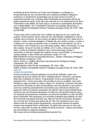 confissão de fé do indivíduo em Cristo como Salvador, a confissão e o
arrependimento por seu envolvimento com a prática da idolatria, feitiçaria e
ocultismo e o recebimento da libertação que se pode achar em Cristo. É
importante entender que "a ênfase dada à libertação da possessão através do
poder operante de Jesus Cristo deve ser coerente com os ensinamentos do Novo
Testamento e não refletir, de modo algum, os abusos e superstições associados
com a Idade Média". [S. E. McClelland, Demônio e possessão demoníaca, in
Walter A Elwell, Enciclopédia Histórico Teológica da Igreja Cristã, SP, EVN, 1993,
pp.405-408].
"Tornou pois Jesus a dizer-lhes: Em verdade vos digo que eu sou a porta das
ovelhas. Todos quantos vieram antes de mim são ladrões e salteadores; mas as
ovelhas não os ouviram. Eu sou a porta; se alguém entrar por mim, salvar-se-á, e
entrará, e sairá, e achará pastagens. O ladrão não vem senão a roubar, a matar, e
a destruir; eu vim para que tenham vida, e a tenham com abundância. Eu sou o
bom Pastor; o bom Pastor dá a sua vida pelas ovelhas. Mas o mercenário, e o que
não é pastor, de quem não são as ovelhas, vê vir o lobo, e deixa as ovelhas e
foge; e o lobo as arrebata e dispersa. Ora o mercenário foge, porque é
mercenário, e não tem cuidado das ovelhas. Eu sou o bom Pastor, e conheço as
minhas ovelhas, e das minhas sou conhecido. [João 10.7-14].
BIBLIOGRAFIA mínima recomendada Norman L. Geisler, Philosophy of Religion,
Grand Rapids, Zondervan, 1979.
Harris, Archer Jr., Waltke, Dicionário Internacional de Teologia do Antigo
Testamento, SP, EVN, 1998.
Russell Shedd e Alan Pieratt, Imortalidade, SP, EVN, 1992.
Walter A Elwell, Enciclopédia Histórico Teológica da Igreja Cristã, SP, EVN, 1993.
Parte VII
VOZES DO INFERNO
Circula na internet a notícia publicada num jornal da Finlândia, sobre uma
gravação de sons do interior da Terra, realizada pelo Dr. Azzacove, que seriam
gritos dos moradores do inferno. O pesquisador conta a sua experiência da
seguinte forma: Como comunista, não acredito no céu ou na Bíblia, mas como
cientista eu agora acredito no inferno, disse o Dr. Azzacove. Inútil para nós dizer
que ficamos chocados ao fazer tal descoberta, mas nós sabemos o que vimos e
ouvimos e estamos absolutamente convencidos que perfuramos através das
portas do inferno! As brocas começaram de repente a girar descontroladamente,
indicando que nós tínhamos alcançado um bolso ou uma grande caverna vazia.
Os sensores de temperatura mostraram um aumento dramático no calor de 2000
graus Fahrenheit. Nós abaixamos um microfone projetado para detectar os sons
de movimentos de placas de baixo eixo. Mas em vez de movimentos de placas
nós ouvimos voz humana que gritava de dor. No início pensamos que o som
estava vindo do nosso próprio equipamento, mas quando fizemos os ajustes
nossas más suspeitas foram confirmadas. Os gritos não eram de um único ser
humano, eles eram os gritos de milhões de seres humanos...! Esses sons podem
ser encontrados no seguinte endereço:
http://www.uol.com.br/aleluia/estudos/inferno/parte7.htm
Reverendo Gilson de Oliveira Pastor da Igreja Presbiteriana de Nova Vida 21
 