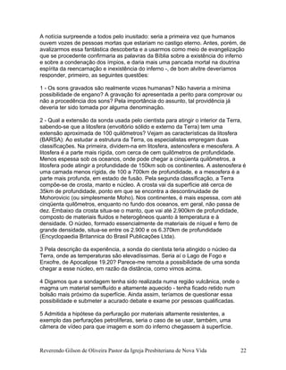 A notícia surpreende a todos pelo inusitado: seria a primeira vez que humanos
ouvem vozes de pessoas mortas que estariam no castigo eterno. Antes, porém, de
avalizarmos essa fantástica descoberta e a usarmos como meio de evangelização
que se procedente confirmaria as palavras da Bíblia sobre a existência do inferno
e sobre a condenação dos ímpios, e daria mais uma pancada mortal na doutrina
espírita da reencarnação e inexistência do inferno -, de bom alvitre deveríamos
responder, primeiro, as seguintes questões:
1 - Os sons gravados são realmente vozes humanas? Não haveria a mínima
possibilidade de engano? A gravação foi apresentada a perito para comprovar ou
não a procedência dos sons? Pela importância do assunto, tal providência já
deveria ter sido tomada por alguma denominação.
2 - Qual a extensão da sonda usada pelo cientista para atingir o interior da Terra,
sabendo-se que a litosfera (envoltório sólido e externo da Terra) tem uma
extensão aproximada de 100 quilômetros? Vejam as características da litosfera
(BARSA): Ao estudar a estrutura da Terra, os especialistas empregam duas
classificações. Na primeira, dividem-na em litosfera, astenosfera e mesosfera. A
litosfera é a parte mais rígida, com cerca de cem quilômetros de profundidade.
Menos espessa sob os oceanos, onde pode chegar a cinqüenta quilômetros, a
litosfera pode atingir a profundidade de 150km sob os continentes. A astenosfera é
uma camada menos rígida, de 100 a 700km de profundidade, e a mesosfera é a
parte mais profunda, em estado de fusão. Pela segunda classificação, a Terra
compõe-se de crosta, manto e núcleo. A crosta vai da superfície até cerca de
35km de profundidade, ponto em que se encontra a descontinuidade de
Mohorovicic (ou simplesmente Moho). Nos continentes, é mais espessa, com até
cinqüenta quilômetros, enquanto no fundo dos oceanos, em geral, não passa de
dez. Embaixo da crosta situa-se o manto, que vai até 2.900km de profundidade,
composto de materiais fluidos e heterogêneos quanto à temperatura e à
densidade. O núcleo, formado essencialmente de materiais de níquel e ferro de
grande densidade, situa-se entre os 2.900 e os 6.370km de profundidade
(Encyclopaedia Britannica do Brasil Publicações Ltda).
3 Pela descrição da experiência, a sonda do cientista teria atingido o núcleo da
Terra, onde as temperaturas são elevadíssimas. Seria aí o Lago de Fogo e
Enxofre, de Apocalipse 19.20? Parece-me remota a possibilidade de uma sonda
chegar a esse núcleo, em razão da distância, como vimos acima.
4 Digamos que a sondagem tenha sido realizada numa região vulcânica, onde o
magma um material semifluído e altamente aquecido - tenha ficado retido num
bolsão mais próximo da superfície. Ainda assim, teríamos de questionar essa
possibilidade e submeter a acurado debate e exame por pessoas qualificadas.
5 Admitida a hipótese da perfuração por materiais altamente resistentes, a
exemplo das perfurações petrolíferas, seria o caso de se usar, também, uma
câmera de vídeo para que imagem e som do inferno chegassem à superfície.
Reverendo Gilson de Oliveira Pastor da Igreja Presbiteriana de Nova Vida 22
 