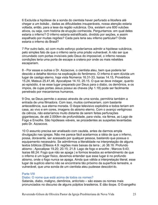6 Excluída a hipótese de a sonda do cientista haver perfurado a litosfera até
chegar a um bolsão , dadas as dificuldades insuperáveis, nossa atenção estaria
voltada, então, para a tese da região vulcânica. Ora, existem uns 600 vulcões
ativos, ou seja, com história de erupção conhecida. Perguntamos: em qual deles
estaria o inferno? O inferno estaria estratificado, dividido por seções, e assim
espalhado por muitas regiões? Cada país teria seu inferno particular? Onde
estaria o inferno do Brasil?
7 Por outro lado, só com muito esforço poderíamos admitir a hipótese vulcânica,
pelo simples fato de que o inferno seria uma prisão vulnerável. A não ser que
circundado com portas invisíveis pelo Deus do impossível, o inferno nessas
condições teria uma porta de escape a cratera por onde os mais rebeldes
escapariam.
8 - Por essas e outras o Dr. Azzacove, o cientista ateu, bem que poderia ter
descido a detalhe técnico na explicação do fenômeno. O inferno é sem dúvida um
lugar de castigo eterno, haja vista Números 16.31-33, Isaías 14.15, Provérbios
15.24, Mateus 25.41,46, Apocalipse 14.10, 20.15. O que se deve indagar, quanto
ao episódio, é se esse lugar preparado por Deus para o diabo, os demônios, e os
ímpios, de cujas portas Jesus possui as chaves (Ap 1.18) pode ser facilmente
penetrado por mecanismos humanos.
9 Ora, se Deus permite o acesso através de uma sonda, permitiria também a
entrada de uma filmadora. Com isso, muitos conheceriam, com bastante
antecedência, sua eterna morada. O ibope televisivo explodiria e todos teriam em
casa, ao vivo e em cores, imagens do abismo eterno. Com o avanço vertiginoso
da ciência, não estaríamos muito distante de serem feitas perfurações
gigantescas, de até 2.000km de profundidade, para visita, via férrea, ao Lago de
Fogo e Enxofre. São hipóteses viáveis, se procedentes as suspeitas levantadas
pelo Dr. Azzacove.
10 O assunto precisa ser analisado com cautela, antes de darmos ampla
divulgação nas igrejas. Não me parece fácil aceitarmos a idéia de que o inferno,
possa, doravante, ser acessado por qualquer pessoa, bastando que possua o
equipamento necessário. Se admitirmos a literalidade na interpretação de alguns
textos bíblicos (Efésios 4.9: regiões mais baixas da terra ; Jó 38.16: Profundo
abismo ; Apocalipse 19.20; 20.15; 21.8: Lago de fogo e enxofre ; Marcos 9.43;
Isaías 66.24: Fogo que não se apaga ) e formos levados ao entendimento de que
o inferno é um lugar físico, devemos entender que esse lugar é no profundo
abismo, onde o fogo nunca se apaga. Ainda que válida a interpretaçào literal, esse
lugar de suplício eterno não se encontraria tão próximo da superfície terrestre, e
vulnerável, que uma sonda de um cientista ateu pudesse descobri-lo.
Parte VIII
Diabo: O nome que está acima de todos os nomes?
Satanás, diabo, maligno, demônios, anticristo – são esses os nomes mais
pronunciados no discurso de alguns púlpitos brasileiros. E dão ibope. O Evangelho
Reverendo Gilson de Oliveira Pastor da Igreja Presbiteriana de Nova Vida 23
 