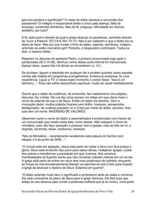 genuíno perdera o significado? O medo do diabo apressa a conversão dos
pecadores? O maligno é responsável direto e único pela doença, falta de
emprego, contendas familiares, falta de fé, preguiça, dificuldade em dizimar,
adultério, por tudo?
A fé, pela qual e através da qual a graça alcança os pecadores, aumenta através
de “ouvir a Palavra” (Ef 2.8-9; Rm 10.17). Não é por saberem o que o diabo faz ou
deixa de fazer. Mas por que mudar o time do diabo, satanás, demônios, maligno,
anticristo se estão marcando gol? Portanto, o despautério continuará. Todos os
dias, o mesmo refrão.
Reparem no discurso do apóstolo Pedro, o primeiro pronunciado logo após o
pentecostes (At 2.14-36). Nenhum nome dessa corte infernal foi mencionado.
Apesar disso, quase três mil almas se converteram (v. 41).
Se duvidam, liguem a televisão em qualquer dia e anotem quantas vezes aqueles
nomes são citados em programas evangelísticos. Embora já soubesse, fiz uma
experiência. Liguei a TV, e nesse exato momento o orador disse: “Isso é um
demônio...”. Para não sofrer desconforto espiritual, mudei de canal imediatamente.
Ocorre que o diabo dá audiência, dá entrevista, faz malabarismo nos púlpitos,
discursa, faz a festa. Há uns dez anos escrevi um artigo em que citava mais o
nome de satanás do que o de Deus. Então um leitor me advertiu. Sem a
invocação diabo, muitos púlpitos ficariam sem brilho, insossos, esmaecidos,
desfigurados. As ovelhas precisam vir a Cristo por medo do diabo, pensam. Isso
tudo tem um nome: INVERSÃO DE VALORES.
Observem como o nome do diabo e assemelhados é evidenciado num trecho de
um comunicado que recebi nesta data, como abaixo. Não coloquei o nome do
ministério, pois não faço oposição a pessoas nem a igrejas, mas ao fato em si, a
dogmas, doutrinas, teses, modismos, heresias:
“Nós do Ministério... recentemente recebemos esta palavra do Senhor com
relação a 6 de junho de 2006....”.
“O mundo está em agitação. Jesus está perto de visitar a terra com Sua justiça e
glória. Deus está enviando Seu povo para salvar almas, multiplicar igrejas, cuidar
dos pobres e transformar a sociedade em que vivemos. Nós veremos
manifestações do Espírito Santo que irão converter cidades inteiras em um só dia.
A igreja está perto de entrar em seus dias mais poderosos de colheita, enquanto
as forças do mal simultaneamente liberam os espíritos do anti-Cristo para impedir
a igreja de alcançar o destino de Deus. Estamos em guerra!”.
“O diabo entende muito bem o significado e simbolismo atrás de datas e números.
Ele está consciente do plano de Deus para a igreja vitoriosa. Ele fará tudo que
esteja ao seu alcance para conter a poderosa colheita que já se iniciou. Uma parte
Reverendo Gilson de Oliveira Pastor da Igreja Presbiteriana de Nova Vida 24
 