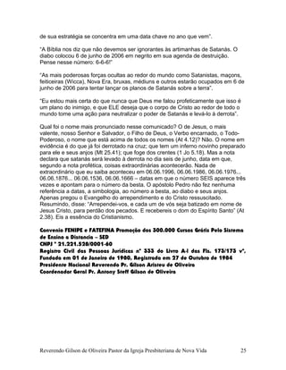 de sua estratégia se concentra em uma data chave no ano que vem”.
“A Bíblia nos diz que não devemos ser ignorantes às artimanhas de Satanás. O
diabo colocou 6 de junho de 2006 em negrito em sua agenda de destruição.
Pense nesse número: 6-6-6!”
“As mais poderosas forças ocultas ao redor do mundo como Satanistas, maçons,
feiticeiras (Wicca), Nova Era, bruxas, médiuns e outros estarão ocupados em 6 de
junho de 2006 para tentar lançar os planos de Satanás sobre a terra”.
“Eu estou mais certa do que nunca que Deus me falou profeticamente que isso é
um plano do inimigo, e que ELE deseja que o corpo de Cristo ao redor de todo o
mundo tome uma ação para neutralizar o poder de Satanás e levá-lo à derrota”.
Qual foi o nome mais pronunciado nesse comunicado? O de Jesus, o mais
valente, nosso Senhor e Salvador, o Filho de Deus, o Verbo encarnado, o Todo-
Poderoso, o nome que está acima de todos os nomes (At 4.12)? Não. O nome em
evidência é do que já foi derrotado na cruz; que tem um inferno novinho preparado
para ele e seus anjos (Mt 25.41); que foge dos crentes (1 Jo 5.18). Mas a nota
declara que satanás será levado à derrota no dia seis de junho, data em que,
segundo a nota profética, coisas extraordinárias acontecerão. Nada de
extraordinário que eu saiba aconteceu em 06.06.1996, 06.06.1986, 06.06.1976...
06.06.1876... 06.06.1536, 06.06.1666 – datas em que o número SEIS aparece três
vezes e apontam para o número da besta. O apóstolo Pedro não fez nenhuma
referência a datas, a simbologia, ao número a besta, ao diabo e seus anjos.
Apenas pregou o Evangelho do arrependimento e do Cristo ressuscitado.
Resumindo, disse: “Arrependei-vos, e cada um de vós seja batizado em nome de
Jesus Cristo, para perdão dos pecados. E recebereis o dom do Espírito Santo” (At
2.38). Eis a essência do Cristianismo.
Convenio FENIPE e FATEFINA Promoção dos 300.000 Cursos Grátis Pelo Sistema
de Ensino a Distancia – SED
CNPJ º 21.221.528/0001-60
Registro Civil das Pessoas Jurídicas nº 333 do Livro A-l das Fls. 173/173 vº,
Fundada em 01 de Janeiro de 1980, Registrada em 27 de Outubro de 1984
Presidente Nacional Reverendo Pr. Gilson Aristeu de Oliveira
Coordenador Geral Pr. Antony Steff Gilson de Oliveira
Reverendo Gilson de Oliveira Pastor da Igreja Presbiteriana de Nova Vida 25
 