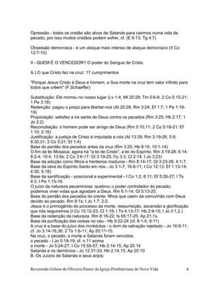 Opressão - todos os cristão são alvos de Satanás para cairmos numa vida de
pecado, por isso muitos cristãos podem sofrer, cf. (E 6:13; Tg 4:7)
Obsessão demoníaca - é um ataque mais intenso de ataque demoníaco (II Co
12:7-10)
II - QUEM É O VENCEDOR? O poder do Sangue de Cristo
A.) O que Cristo fez na cruz: 17 cumprimentos
"Porque Jesus Cristo é Deus e homem, a Sua morte na cruz tem valor infinito para
todos que crêem" (F.Schaeffer)
Substituição: Ele morreu no nosso lugar (Lv 1:4; Mt 20:28; Tm 5:6-8; 2 Co 5:15-21;
1 Pe 3:18)
Redenção: pagou o preço para libertar-nos (At 20:28; Rm 3:24; Ef 1:7; 1 Pe 1:18-
19)
Propiciação: satisfez a ira santa de Deus contra os pecados (Rm 3:25; Hb 2:17; 1
Jo 2:2)
Reconciliação: o homem pode ser amigo de Deus (Rm 5:10,11; 2 Co 5:18-21; Ef
1:10; 2:16)
Justificação: a justiça de Cristo é imputada a nós (At 13:39; Rm 3:19-26; 5:9;
8:30,31; 2 Co 5:21; Ef 1:4)
Base do perdão dos pecados antes da cruz (Rm 3:25; Hb 9:15; 10:1-14)
O fim da lei Mosaica; agora há "a lei de Cristo", a lei do Espírito. Rm 3:19-28; 6:14;
8:2-4; 10:4; 13:8s; 2 Co 3:6-17: Gl 3:19-25; Fp 3:3; Cl 2:14; I Jo 3:23)
Base da adoção como filhos e herdeiros maduros - Rm 8:14-17; Gl 3:23-26; 4:1-7.
Base da obra do Espírito Santo em nós - Jo 3:1-7; 16:8-11; I Co 12:13; Ef 1:13-14;
4:30; 5:18)
Base da santificação - posicional e experimental - I Co 1:2; 6:11; Ef 5:26-27; I Ts
4:3; I Pe 1:15-16.
O juízo da natureza pecaminosa: quebrou o poder controlador do pecado;
podemos viver vidas que agradam a Deus. Rm 6:1-14; Gl 5:13-25.
Base do perdão dos pecados do crente: filhos que caem da comunhão com Deus
devido ao pecado. Rm 8:1s; I Jo 1:7; 2:2.
Jesus é o primogênito do processo da morte, ressurreição, ascensão e glorificação
que nós seguiremos (I Co 15:12-23; Cl 1:18; I Ts 4:13-17: Hb 2:9-15; I Jo 3:1,2.)
Base da redenção da natureza. Rm 8:18-22; Is 65:17-25; Ap 21:1s.
Base da purificação das coisas no céu - Hb 9:22-24 (cf. 8:1-5; 9:11)
A cruz é a base do juízo dos incrédulos - o dom da salvação rejeitado - Jo 16:8-11,
cf. Jo 3:14-18,36; 2 Ts 1:6-11; Ap 20:11-15.
Na cruz, o pecado, a morte e Satanás foram vencidos:
o pecado - I Jo 5:18-19; cf. n.11 acima
a morte - Jo 5:24-27; I Co 15:55-57; Hb 2:14-15; Ap 20:14
Satanás e os demônios - Jo 12:31-33; Hb 2:14,15; Ap 20:10
B. Os Juízos de Satanás e seus anjos:
Reverendo Gilson de Oliveira Pastor da Igreja Presbiteriana de Nova Vida 4
 