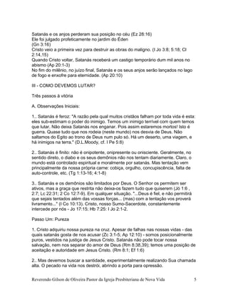 Satanás e os anjos perderam sua posição no céu (Ez 28:16)
Ele foi julgado profeticamente no jardim do Éden
(Gn 3:16)
Cristo veio a primeira vez para destruir as obras do maligno. (I Jo 3:8; 5:18; Cl
2:14,15)
Quando Cristo voltar, Satanás receberá um castigo temporário dum mil anos no
abismo (Ap 20:1-3)
No fim do milênio, no juízo final, Satanás e os seus anjos serão lançados no lago
de fogo e enxofre para eternidade. (Ap 20:10)
III - COMO DEVEMOS LUTAR?
Três passos à vitória
A. Observações Iniciais:
1.. Satanás é feroz: "A razão pela qual muitos cristãos falham por toda vida é esta:
eles sub-estimam o poder do inimigo. Temos um inimigo terrível com quem temos
que lutar. Não deixa Satanás nos enganar. Pois assim estaremos mortos! Isto é
guerra. Quase tudo que nos rodeia (neste mundo) nos desvia de Deus. Não
saltamos do Egito ao trono de Deus num pulo só. Há um deserto, uma viagem, e
há inimigos na terra." (D.L.Moody, cf. I Pe 5:8)
2.. Satanás é finito: não é onipotente, onipresente ou onisciente. Geralmente, no
sentido direto, o diabo e os seus demônios não nos tentam diariamente. Claro, o
mundo está controlado espiritual e moralmente por satanás. Mas tentação vem
principalmente da nossa própria carne: cobiça, orgulho, concupiscência, falta de
auto-controle, etc. (Tg 1:13-16; 4:1-8)
3.. Satanás e os demônios são limitados por Deus. O Senhor os permitem ser
ativos, mas a graça que restrita não deixa-os fazem tudo que quiserem (Jó 1:6 ,
2:7; Lc 22:31; 2 Co 12:7-9). Em qualquer situação. "...Deus é fiel, e não permitirá
que sejais tentados além das vossas forças... (mas) com a tentação vos proverá
livramento..." (I Co 10:13). Cristo, nosso Sumo-Sacerdote, constantemente
intercede por nós - Jo 17:15; Hb 7:25: I Jo 2:1-2.
Passo Um: Pureza
1. Cristo adquiriu nossa pureza na cruz. Apesar de falhas nas nossas vidas - das
quais satanás gosta de nos acusar (Zc 3:1-5; Ap 12:10) - somos posicionalmente
puros, vestidos na justiça de Jesus Cristo. Satanás não pode tocar nossa
salvação, nem nos separar do amor de Deus (Rm 8:38,39); temos uma posição de
aceitação e autoridade em Jesus Cristo. (Rm 8:1; Ef 1:6)
2.. Mas devemos buscar a santidade, experimentalmente realizando Sua chamada
alta. O pecado na vida nos destrói, abrindo a porta para opressão.
Reverendo Gilson de Oliveira Pastor da Igreja Presbiteriana de Nova Vida 5
 