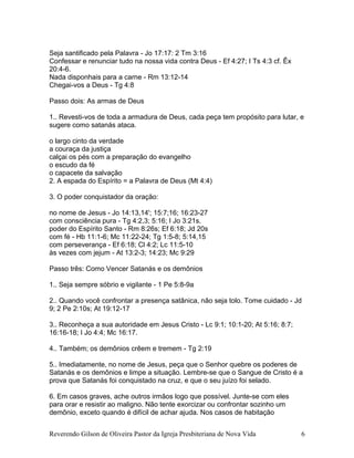Seja santificado pela Palavra - Jo 17:17: 2 Tm 3:16
Confessar e renunciar tudo na nossa vida contra Deus - Ef 4:27; I Ts 4:3 cf. Êx
20:4-6.
Nada disponhais para a carne - Rm 13:12-14
Chegai-vos a Deus - Tg 4:8
Passo dois: As armas de Deus
1.. Revesti-vos de toda a armadura de Deus, cada peça tem propósito para lutar, e
sugere como satanás ataca.
o largo cinto da verdade
a couraça da justiça
calçai os pés com a preparação do evangelho
o escudo da fé
o capacete da salvação
2. A espada do Espírito = a Palavra de Deus (Mt 4:4)
3. O poder conquistador da oração:
no nome de Jesus - Jo 14:13,14'; 15:7;16; 16:23-27
com consciência pura - Tg 4:2,3; 5:16; I Jo 3:21s.
poder do Espírito Santo - Rm 8:26s; Ef 6:18; Jd 20s
com fé - Hb 11:1-6; Mc 11:22-24; Tg 1:5-8; 5:14,15
com perseverança - Ef 6:18; Cl 4:2; Lc 11:5-10
às vezes com jejum - At 13:2-3; 14:23; Mc 9:29
Passo três: Como Vencer Satanás e os demônios
1.. Seja sempre sóbrio e vigilante - 1 Pe 5:8-9a
2.. Quando você confrontar a presença satânica, não seja tolo. Tome cuidado - Jd
9; 2 Pe 2:10s; At 19:12-17
3.. Reconheça a sua autoridade em Jesus Cristo - Lc 9:1; 10:1-20; At 5:16; 8:7;
16:16-18; I Jo 4:4; Mc 16:17.
4.. Também; os demônios crêem e tremem - Tg 2:19
5.. Imediatamente, no nome de Jesus, peça que o Senhor quebre os poderes de
Satanás e os demônios e limpe a situação. Lembre-se que o Sangue de Cristo é a
prova que Satanás foi conquistado na cruz, e que o seu juízo foi selado.
6. Em casos graves, ache outros irmãos logo que possível. Junte-se com eles
para orar e resistir ao maligno. Não tente exorcizar ou confrontar sozinho um
demônio, exceto quando é difícil de achar ajuda. Nos casos de habitação
Reverendo Gilson de Oliveira Pastor da Igreja Presbiteriana de Nova Vida 6
 