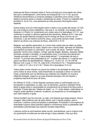presença de Deus e lançado sobre a Terra e tornado em cinza diante dos olhos
dos que o contemplavam, como lemos em Ezequiel 28.1-3 e 11-20, que por
inferência hermenêutica e consenso teológico é admitida como sendo a mais
objetiva narrativa sobre a criação e destituição do diabo. O texto na realidade fala
de Itabol II, rei de Tiro, mas apresenta as mais precisas informações sobre
Satanás.
Outros textos ricos em informações sobre o diabo e sua queda são Isaias 14.3-23,
em uma profecia contra a Babilônia, mas que é, na verdade, uma alusão clara a
Satanás, e 2 Pedro 2.4, juntamente com Judas verso 6 e Apocalipse 12.7-11, que
confirmam a queda e o abismo espiritual dos demônios, Mateus 25.41, visto que
depois da queda Satanás constituiu-se em inimigo de Deus e tornou-se um
mentiroso, o pai da mentira conforme Jesus, procurando sempre matar, roubar e
destruir as obras e as criaturas de Deus, João 8.44 e 10.10.
Satanás, que significa adversário, é o nome mais usado para se referir ao diabo
na Bíblia, aparecendo 52 vezes. Depois vem o termo diabo, derivado do Diábolos,
que significa acusador ou caluniador, que é usado 35 vezes. Também vemos
aparecer nomes como maligno, inimigo, grande dragão, Belzebu, serpente, Belial,
homicida, pecador e tentador, ou expressões como "o príncipe dos demônios",
"aquele que está no mundo", "o deus deste século", "o enganador de todo o
mundo", "o príncipe das potestades do ar", "o poder das trevas" e "o espírito que
opera nos filhos da desobediência", Mateus 4.3, 12.24 e 27, 13.19 e 38-39;
Marcos 3.22; Lucas 11.15 e 19; João 8.44; 2 Coríntios 6.15; 1 Tessalonicenses
3.5; 1 João 2.13, 3.8 e 12 e 5.18; 1 Pedro 5.8 e Apocalipse 12.3 e 9.
Todos estes nomes indicam um pouco do caráter e da atividade do diabo que,
como indica os seus nomes, está empenhado na oposição a Deus e à obra de
Cristo, juntamente com os demônios que realizam seu trabalho no mundo e
infligindo tentação, engano e as mais diversas doenças a fim de impedir o
progresso espiritual do povo de Deus.
Em Efésios 6.10-20, o Texto Sagrado assevera sobre a confrontação com os
principados e potestades, ou seja, com os demônios, quando o apóstolo Paulo
alerta a igreja sobre a necessidade do revestimento da armadura de Deus para o
combate. O texto fala das "ciladas do diabo", vs. 11, onde ciladas, methodeías no
original, pode significar a astúcia, os planos, os esquemas ou os estratagemas
que visam destruir a igreja.
Vemos também que há uma luta, ou seja, uma disputa que exige preparo, força e
coragem. Não podemos sair de peito aberto, sem o devido preparo, para o
confronto. Lutamos contra principados e potestades. Principado é uma espécie de
autoridade superior sobre grandes regiões e muitíssimos seres e potestades são
autoridades subordinadas que exercem funções específicas.
Lutamos contra os dominadores deste mundo, kosmkrátoras, que é a figura é de
um governante mundial que se auto-arroga o deus salvador, mas que atua
Reverendo Gilson de Oliveira Pastor da Igreja Presbiteriana de Nova Vida 8
 