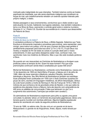 motivado pela malignidade de suas intenções. Também lutamos contra as hostes
espirituais da iniqüidade, que são seres espirituais malignos que constituem as
forças do mal, que metaforicamente retratam um exército opositor liderado pelo
próprio maligno, o diabo.
Destas passagens e seus ensinamentos, concluímos que o diabo existe e que
está atuante no mundo, habitando nos lugares celestiais, mas também rodeando a
terra e os filhos de Deus, exercendo o controle geral sobre o sistema mundano,
Zacarias 3.1 e 1 Pedro 5.8. Duvidar da sua existência é o mesmo que desacreditar
da Palavra de Deus.
Parte III
NOSTRADAMUS
Profeta de deus ou do diabo?
A verdadeira profecia é a Palavra de Deus, a Bíblia Sagrada. Sabemos que "toda
Escritura é divinamente inspirada e proveitosa para ensinar, para repreender, para
corrigir, para instruir em justiça, a fim de que o homem de Deus seja perfeito e
perfeitamente preparado para toda boa obra" (2 Tm 3.16-17). O que Deus nos
revelou a respeito do fim de todas as coisas é a porção ideal para o nosso
entendimento. É claro que todos desejamos saber mais, conhecer mais, nos
aprofundar mais nos mistérios do Altíssimo. Mas o que não está revelado pertence
a Deus.
De quando em vez ressuscitam as Centúrias de Nostradamus e divulgam suas
profecias sobre os tempos do fim. Quem foi esse homem? Por que suas
premonições continuam sendo lidas e analisadas por quase 500 anos?
Michel de Notredame (ou Nostredame), conhecido como Nostradamus, nasceu em
14 de dezembro de 1503 em Saint-Rémy (França), e faleceu em 2 de julho de
1566. Além de haver exercido a Medicina, estudou Filosofia, Astronomia,
Astrologia e Alquimia. Seu filho Michel de Nostradamus também era astrólogo.
Suas predições foram publicadas em 1555 com o título Centúrias (quadras em
grupo de cem), escritas em linguagem metafórica, de difícil interpretação. Atribui-
se a ele haver predito a morte de Henrique II, Rei da França de 1519 a 1559; há
indícios de que conhecia a lei da gravidade antes de Newton, e de que sabia da
existência dos planetas Urano e Netuno; teria ele descrito com antecedência de
400 anos os satélites de comunicação ("cães que ladravam no céu") e o
surgimento dos automóveis ("carroças que andam sem cavalos").
Os admiradores de Nostradamus esperavam para julho ou agosto uma grave
convulsão no planeta: talvez um terremoto de proporções gigantescas; talvez uma
terceira guerra mundial com bombas atômicas. Alguma tragédia espetacular
deveria ter acontecido em razão da seguinte profecia de Nostradamus:
"O ano de 1999, no sétimo mês. Do céu virá um um grande rei do terror.
Ressuscitará o o grande rei de Angoulmois. Antes, depois, marte reinará por
sorte".
Reverendo Gilson de Oliveira Pastor da Igreja Presbiteriana de Nova Vida 9
 