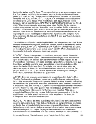Reverendo Gilson de Oliveira Pastor da Igreja Presbiteriana de Nova Vida 100
kardecista. Veja o que Ele disse: "E eis que sobre vós envio a promessa de meu
Pai; ficai, porém, na cidade de Jerusalém, até que do alto sejais revestidos de
poder" (Lc 24.49; At 1.4). Qual promessa? O Espírito da Verdade, o Consolador,
conforme Joel 2.28; João 14.16-17; 15.26; 16.7. A promessa não viria dezenove
séculos depois. Ouça Jesus: "Pois João batizou com água, mas vós sereis
batizados com o Espírito Santo, NÃO MUITO DEPOIS DESTES DIAS" (At 1.5). E
mais: "Mas recebereis poder ao descer sobre vós o Espírito Santo, e sereis
minhas testemunhas, tanto em Jerusalém como em toda a Judéia e Samaria, e
até nos confins da terra" (At 1.8). Ora, se os discípulos fossem esperar dezenove
séculos, como iriam dar testemunho de Jesus naqueles dias? O cristianismo iria
esperar para nascer nos braços do espiritismo? A promessa foi cumprida num
tempo inferior a 50 dias, como detalhada em At 2.1-4, pois que "foram cheios do
Espírito Santo".
Tal assertiva é confirmada pelo insuspeito Pedro em seu primeiro discurso: "Estes
homens não estão embriagados, como vós pensais, sendo a terceira hora do dia.
Mas isto é O QUE FOI DITO PELO PROFETA JOEL: nos últimos dias, diz Deus,
do meu Espírito derramarei sobre toda a carne" (At 2.14-17,33). Inconsistente e
inconseqüente é, pois, a tese dos dezenove séculos.
ROGÉRIO - Sendo duas opiniões contraditórias, uma pelo menos deve estar
errada. Então qual será a certa? Examinemos com atenção o que Jesus disse
após a última ceia, em paralelo com os fenômenos ocorridos naquele dia de
Pentecostes e vejamos se têm razão católicos e protestantes. Dissera Jesus que o
Espírito de Verdade ensinaria todas as verdades e relembraria tudo que Ele,
Jesus, havia dito. Muito bem. Se o Consolador viria para ensinar todas as
verdades é porque Jesus não as havia ensinado na totalidade, coisa que Ele
próprio afirmou (Jo 16,12). Na data de Pentecostes houve alguma revelação
nova? Não. Ao menos a Bíblia não diz que houve.
AIRTON - Deve-se entender a mensagem no seu contexto. Em João 14.26 o
"Espírito Santo ensinará todas as coisas e vos fará lembrar de tudo quanto vos
tenho dito". A dedução é que aquilo que não foi devidamente entendido o Espírito
fará entender; e o que não for lembrado, fará lembrar. Seria só esta a missão do
Consolador? Não. Em João 16.8-14, lemos: o Consolador convencerá o mundo do
pecado, da justiça, e do juízo, guiando-nos na verdade; e glorificará ao Senhor
Jesus. O espiritismo não assumiu nenhuma dessas missões. Aliás, se os
evangelistas Mateus, Marcos, Lucas e João ficassem aguardando a vinda do
espiritismo-consolador, para lhes fazer recordar as palavras de Jesus, os
Evangelhos ainda estavam sendo escritos.
ROGÉRIO - Na edição da Bíblia publicada pela Enciclopédia Barsa está escrito o
seguinte comentário: Esta vinda do Espírito Santo é o cumprimento da promessa
de Cristo. Seu principal efeito foi aumentar a graça santificante dos apóstolos e
fiéis sobre os quais desceu de forma sensível. Outros efeitos foram: o carisma de
falar outras línguas, a coragem de pregar abertamente e um conhecimento
extraordinário da doutrina cristã. Mas não foi nada disto que o Cristo prometeu. O
 