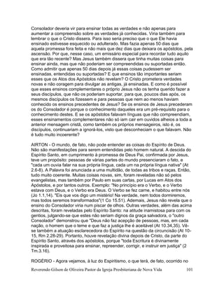 Reverendo Gilson de Oliveira Pastor da Igreja Presbiteriana de Nova Vida 101
Consolador deveria vir para ensinar todas as verdades e não apenas para
aumentar a compreensão sobre as verdades já conhecidas. Viria também para
lembrar o que o Cristo dissera. Para isso seria preciso que o que Ele havia
ensinado estivesse esquecido ou adulterado. Mas fazia apenas 50 dias que
aquela promessa fora feita e não mais que dez dias que deixara os apóstolos, pela
ascensão. Por que, nesse caso, um emissário especial para recordar tudo aquilo
que era tão recente? Mas Jesus também dissera que tinha muitas coisas para
ensinar ainda, mas que não poderiam ser compreendidas ou suportadas então.
Como admitir que apenas 50 dias depois já essas coisas pudessem ser
ensinadas, entendidas ou suportadas? E que ensinos tão importantes seriam
esses que os Atos dos Apóstolos não revelam? O Cristo prometera verdades
novas e não coragem para divulgar as antigas, já ensinadas. E como é possível
que esses ensinos complementares o próprio Jesus não os tenha querido fazer a
seus discípulos, que não os poderiam suportar, para que, poucos dias após, os
mesmos discípulos os fizessem e para pessoas que nem ao menos haviam
conhecido os ensinos precedentes de Jesus? Se os ensinos de Jesus precederam
os do Consolador é porque o conhecimento daqueles era um pré-requisito para o
conhecimento destes. E se os apóstolos falavam línguas que não compreendiam,
esses ensinamentos complementares não só iam cair em ouvidos alheios a toda a
anterior mensagem cristã, como também os próprios mensageiros, isto é, os
discípulos, continuariam a ignorá-los, visto que desconheciam o que falavam. Não
é tudo muito incoerente?
AIRTON - O mundo, de fato, não pode entender as coisas do Espírito de Deus.
Não são manifestações para serem entendidas pelo homem natural. A descida do
Espírito Santo, em cumprimento à promessa de Deus Pai, confirmada por Jesus,
teve um propósito: pessoas de várias partes do mundo presenciaram o fato, e
"cada um ouvia falar na sua própria língua, cada um na própria língua nativa" (At
2.6-8). A Palavra foi anunciada a uma multidão, de todas as tribos e raças. Então,
tudo muito coerente. Muitas coisas novas, sim, foram reveladas não só pelos
evangelistas, mas também por Paulo em suas cartas, por Lucas em Atos dos
Apóstolos, e por tantos outros. Exemplo: "No princípio era o Verbo, e o Verbo
estava com Deus, e o Verbo era Deus. O Verbo se fez carne, e habitou entre nós
(Jo 1.1,14). "Eis que vos digo um mistério! Na verdade, nem todos dormiremos,
mas todos seremos transformados"(1 Co 15.51). Ademais, Jesus não revela que o
ensino do Consolador viria num piscar de olhos. Outras verdades, além das acima
descritas, foram reveladas pelo Espírito Santo: na atitude inamistosa para com os
gentios, julgando-se que estes não seriam dignos da graça salvadora, o "outro
Consolador" demonstrou que "Deus não faz acepção de pessoas, mas, em cada
nação, o homem que o teme e que faz a justiça lhe é aceitável (At 10.34,35). Vê-
se também a atuação esclarecedora do Espírito na questão da circuncisão (At 10-
15, Rm 2.28-29). Portanto, houve revelação divina depois de Cristo, da parte do
Espírito Santo, através dos apóstolos, porque "toda Escritura é divinamente
inspirada e proveitosa para ensinar, repreender, corrigir, e instruir em justiça" (2
Tm.3.16).
ROGÉRIO - Agora vejamos, à luz do Espiritismo, o que terá, de fato, ocorrido no
 