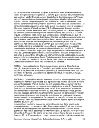 Reverendo Gilson de Oliveira Pastor da Igreja Presbiteriana de Nova Vida 102
dia de Pentecostes: nada mais do que a eclosão das mediunidades de efeitos
físicos e de psicofonia xenoglóssica. O barulho que se ouviu e as luminescências
que surgiram são fenômenos comuns àquela forma de mediunidade. As "línguas
de fogo" são simples manifestações ectoplasmáticas. O célebre físico-químico
William Crookes, designado que foi pela Sociedade Dialética de Londres para
estudar os fenômenos do Espiritismo, escreveu a certa altura de seu relatório: - Vi
pontos luminosos saltarem de um e outro lado e repousarem sobre a cabeça de
diferentes pessoas. (Fatos Espíritas - F.E.B.) Mas aquelas "línguas" também
poderiam ser simples fenômenos elétricos ou magnéticos decorrentes do preparo
do ambiente por entidades espirituais (ver Missionários da Luz - F.E.B.) O falar
línguas estrangeiras nada mais é que a mediunidade xenoglóssica, de que há
tantos exemplos nos anais do Espiritismo. E tanto é verdade que aquele fenômeno
foi meramente mediúnico, que o apóstolo Pedro, vendo o espanto das pessoas,
explicou-lhes o que se passava repetindo as palavras do profeta Joel: E
acontecerá nos últimos dias, diz o Senhor, que eu derramarei do meu Espírito
sobre toda a carne: e profetizarão vossos filhos e vossas filhas, e os vossos
mancebos terão visões e os vossos anciãos sonharão sonhos. (At. 2,17). O mais
curioso de tudo é que são as próprias religiões que aceitam o Pentecostes como a
vinda do Consolador prometido que, paradoxalmente, renegam a mediunidade,
atribuindo-a ao demônio, à fraude ou a fatores meramente psicológicos, negando
assim a própria explicação de Pedro. Tudo isso parece deixar patente que a vinda
do Consolador não se deu na data de Pentecostes, visto que as coisas que o
Cristo disse que seriam feitas não sucederam, na verdade.
AIRTON - Nada está patente. Como demonstramos acima, a Bíblia frustra a
intenção do espiritismo de ser o Consolador prometido, a tese dos dezenove
séculos é insustentável, e Pedro não declarou que o Pentecostes havia sido um
fenômeno mediúnico. Disse ele que a ocorrência estava predita em Joel 2.28,
confirmado por Jesus.
ROGÉRIO - Quando Allan Kardec recebeu a notícia da missão que lhe cabia, quis
saber qual o nome do Espírito sob cuja égide aqueles ensinos se dariam e obteve
a seguinte resposta: -Para ti chamar-me-ei A Verdade. Na época nem Kardec,
nem ninguém, parece ter percebido a enormidade desta revelação. Seria este o
Paráclito que Jesus ficara de enviar mais tarde? A ser assim esse "mais tarde"
teria demorado não aqueles absurdos 50 dias, mas dezenove séculos, pois só
então as pessoas, consideradas globalmente, estariam em condições de receber
os demais ensinamentos que Jesus não quis dar por ser muito cedo para que
fossem entendidos ou suportados. Se tais ensinos, que não puderam ser dados
pelo próprio Cristo, houvessem sido trazidos e aceitos apenas alguns dias depois,
isto faria de Jesus um
professor bem medíocre, incapaz de transmitir aquilo que daí a pouco seria
ensinado por outro, com sucesso. Não. Foram necessários 19 séculos, mesmo,
para que as pessoas pudessem assimilar verdades maiores. E ainda assim,
quantos de nós não as podemos suportar nem agora...E note-se: Jesus disse que
o Espírito de Verdade não falaria por si, mas sim que falaria de tudo o que ouvira
dizer (Jo 16,13). Esses ensinos, portanto, seriam o resultado não de uma opinião
 
