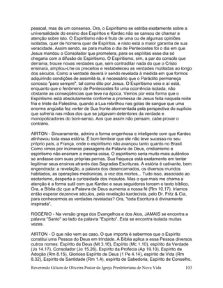 Reverendo Gilson de Oliveira Pastor da Igreja Presbiteriana de Nova Vida 103
pessoal, mas de um consenso. Ora, o Espiritismo se estriba exatamente sobre a
universalidade do ensino dos Espíritos e Kardec não se cansou de chamar a
atenção sobre isto. O Espiritismo não é fruto de uma ou de algumas opiniões
isoladas, quer de homens quer de Espíritos, e nisto está a maior garantia de sua
veracidade. Assim sendo, se para muitos o dia de Pentecostes foi o dia em que
Jesus mandou o Consolador que prometera, para os espíritas esse dia só
chegaria com a difusão do Espiritismo. O Espiritismo, sim, a par do consolo que
derrama, trouxe novas verdades que, sem contraditar nada do que o Cristo
ensinara, ampliou-Lhe os preceitos e restabeleceu as verdades mutiladas ao longo
dos séculos. Como a verdade deverá ir sendo revelada à medida em que formos
adquirindo condições de assimilá-la, é necessário que o Paráclito permaneça
conosco "para sempre", tal como dito por Jesus. O Espiritismo veio e aí está,
enquanto que o fenômeno de Pentecostes foi uma ocorrência isolada, não
obstante as conseqüências que teve na época. Vemos por esta forma que o
Espiritismo está absolutamente conforme a promessa de Jesus feita naquela noite
fria e triste da Palestina, quando a Lua rebrilhou nas gotas de sangue que uma
enorme angústia fez verter de Sua fronte atormentada pela perspectiva do suplício
que sofreria nas mãos dos que se julgavam detentores da verdade e
monopolizadores do bom-senso. Aos que assim não pensam, cabe provar o
contrário.
AIRTON - Sinceramente, admiro a forma engenhosa e inteligente com que Kardec
alinhavou toda essa estória. É bom lembrar que ele não teve sucesso no seu
próprio país, a França, onde o espiritismo não avançou tanto quanto no Brasil.
Como vimos por inúmeras passagens da Palavra de Deus, cristianismo e
espiritismo não ensinam a mesma coisa. O espiritismo seria muito mais autêntico
se andasse com suas próprias pernas. Sua fraqueza está exatamente em tentar
legitimar seus ensinos através das Sagradas Escrituras. A estória é cativante, bem
engendrada: a revelação, a palavra dos desencarnados, os diversos mundos
habitados, as operações mediúnicas, a voz dos mortos... Tudo isso, associado ao
esoterismo, desperta a curiosidade dos incautos. Mas o que mais me chama a
atenção é a forma sutil com que Kardec e seus seguidores torcem o texto bíblico.
Ora, a Bíblia diz que a Palavra de Deus aumenta a nossa fé (Rm 10.17). Iríamos
então esperar dezenove séculos, pela revelação kardecista, pelo Dr. Fritz & Cia,
para conhecermos as verdades reveladas? Ora, "toda Escritura é divinamente
inspirada".
ROGÉRIO - Na versão grega dos Evangelhos e dos Atos, JAMAIS se encontra a
palavra "Santo" ao lado da palavra "Espirito". Esta se encontra isolada muitas
vezes.
AIRTON - O que não vem ao caso. O que importa é sabermos que o Espírito
constitui uma Pessoa do Deus em trindade. A Bíblia aplica a essa Pessoa diversos
outros nomes: Espírito de Deus (Mt 3.16), Espírito (Mc 1.10), espírito da Verdade
(Jo 14.17), Consolador (Jo 15.26), Espírito da Profecia (Ap 19.10), Espírito de
Adoção (Rm 8.15), Glorioso Espírito de Deus (1 Pe 4.14), espírito de Vida (Rm
8.32), Espírito de Santidade (Rm 1.4), espírito de Sabedoria, Espírito de Conselho,
 