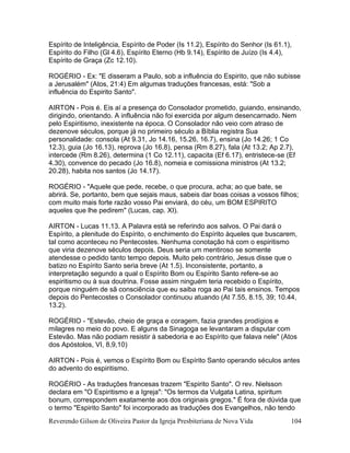 Reverendo Gilson de Oliveira Pastor da Igreja Presbiteriana de Nova Vida 104
Espírito de Inteligência, Espírito de Poder (Is 11.2), Espírito do Senhor (Is 61.1),
Espírito do Filho (Gl 4.6), Espírito Eterno (Hb 9.14), Espírito de Juízo (Is 4.4),
Espírito de Graça (Zc 12.10).
ROGÉRIO - Ex: "E disseram a Paulo, sob a influência do Espirito, que não subisse
a Jerusalém" (Atos, 21:4) Em algumas traduções francesas, está: "Sob a
influência do Espirito Santo".
AIRTON - Pois é. Eis aí a presença do Consolador prometido, guiando, ensinando,
dirigindo, orientando. A influência não foi exercida por algum desencarnado. Nem
pelo Espiritismo, inexistente na época. O Consolador não veio com atraso de
dezenove séculos, porque já no primeiro século a Bíblia registra Sua
personalidade: consola (At 9.31, Jo 14.16, 15.26, 16.7), ensina (Jo 14.26; 1 Co
12.3), guia (Jo 16.13), reprova (Jo 16.8), pensa (Rm 8.27), fala (At 13.2; Ap 2.7),
intercede (Rm 8.26), determina (1 Co 12.11), capacita (Ef 6.17), entristece-se (Ef
4.30), convence do pecado (Jo 16.8), nomeia e comissiona ministros (At 13.2;
20.28), habita nos santos (Jo 14.17).
ROGÉRIO - "Aquele que pede, recebe, o que procura, acha; ao que bate, se
abrirá. Se, portanto, bem que sejais maus, sabeis dar boas coisas a vossos filhos;
com muito mais forte razão vosso Pai enviará, do céu, um BOM ESPIRITO
aqueles que lhe pedirem" (Lucas, cap. XI).
AIRTON - Lucas 11.13. A Palavra está se referindo aos salvos. O Pai dará o
Espírito, a plenitude do Espírito, o enchimento do Espírito àqueles que buscarem,
tal como aconteceu no Pentecostes. Nenhuma conotação há com o espiritismo
que viria dezenove séculos depois. Deus seria um mentiroso se somente
atendesse o pedido tanto tempo depois. Muito pelo contrário, Jesus disse que o
batizo no Espírito Santo seria breve (At 1.5). Inconsistente, portanto, a
interpretação segundo a qual o Espírito Bom ou Espírito Santo refere-se ao
espiritismo ou à sua doutrina. Fosse assim ninguém teria recebido o Espírito,
porque ninguém de sã consciência que eu saiba roga ao Pai tais ensinos. Tempos
depois do Pentecostes o Consolador continuou atuando (At 7.55, 8.15, 39; 10.44,
13.2).
ROGÉRIO - "Estevão, cheio de graça e coragem, fazia grandes prodígios e
milagres no meio do povo. E alguns da Sinagoga se levantaram a disputar com
Estevão. Mas não podiam resistir à sabedoria e ao Espírito que falava nele" (Atos
dos Apóstolos, VI, 8,9,10)
AIRTON - Pois é, vemos o Espírito Bom ou Espírito Santo operando séculos antes
do advento do espiritismo.
ROGÉRIO - As traduções francesas trazem "Espirito Santo". O rev. Nielsson
declara em "O Espiritismo e a Igreja": "Os termos da Vulgata Latina, spiritum
bonum, correspondem exatamente aos dos originais gregos." É fora de dúvida que
o termo "Espirito Santo" foi incorporado as traduções dos Evangelhos, não tendo
 