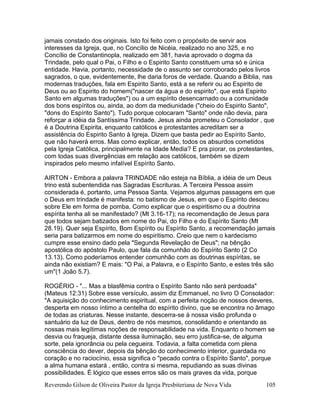 Reverendo Gilson de Oliveira Pastor da Igreja Presbiteriana de Nova Vida 105
jamais constado dos originais. Isto foi feito com o propósito de servir aos
interesses da Igreja, que, no Concílio de Nicéia, realizado no ano 325, e no
Concílio de Constantinopla, realizado em 381, havia aprovado o dogma da
Trindade, pelo qual o Pai, o Filho e o Espirito Santo constituem uma só e única
entidade. Havia, portanto, necessidade de o assunto ser corroborado pelos livros
sagrados, o que, evidentemente, lhe daria foros de verdade. Quando a Biblia, nas
modernas traduções, fala em Espirito Santo, está a se referir ou ao Espirito de
Deus ou ao Espirito do homem("nascer da água e do espirito", que está Espirito
Santo em algumas traduções") ou a um espírito desencarnado ou a comunidade
dos bons espíritos ou, ainda, ao dom da mediunidade ("cheio do Espirito Santo",
"dons do Espírito Santo"). Tudo porque colocaram "Santo" onde não devia, para
reforçar a idéia da Santíssima Trindade. Jesus ainda prometeu o Consolador , que
é a Doutrina Espirita, enquanto católicos e protestantes acreditam ser a
assistência do Espirito Santo à Igreja. Dizem que basta pedir ao Espírito Santo,
que não haverá erros. Mas como explicar, então, todos os absurdos cometidos
pela Igreja Católica, principalmente na Idade Media? E pra piorar, os protestantes,
com todas suas divergências em relação aos católicos, também se dizem
inspirados pelo mesmo infalível Espírito Santo.
AIRTON - Embora a palavra TRINDADE não esteja na Bíblia, a idéia de um Deus
trino está subentendida nas Sagradas Escrituras. A Terceira Pessoa assim
considerada é, portanto, uma Pessoa Santa. Vejamos algumas passagens em que
o Deus em trindade é manifesta: no batismo de Jesus, em que o Espírito desceu
sobre Ele em forma de pomba. Como explicar que o espiritismo ou a doutrina
espírita tenha ali se manifestado? (Mt 3.16-17); na recomendação de Jesus para
que todos sejam batizados em nome do Pai, do Filho e do Espírito Santo (Mt
28.19). Quer seja Espírito, Bom Espírito ou Espírito Santo, a recomendação jamais
seria para batizarmos em nome do espiritismo. Creio que nem o kardecismo
cumpre esse ensino dado pela "Segunda Revelação de Deus"; na bênção
apostólica do apóstolo Paulo, que fala da comunhão do Espírito Santo (2 Co
13.13). Como poderíamos entender comunhão com as doutrinas espíritas, se
ainda não existiam? E mais: "O Pai, a Palavra, e o Espírito Santo, e estes três são
um"(1 João 5.7).
ROGÉRIO - "... Mas a blasfêmia contra o Espírito Santo não será perdoada"
(Mateus 12:31) Sobre esse versículo, assim diz Emmanuel, no livro O Consolador:
"A aquisição do conhecimento espiritual, com a perfeita noção de nossos deveres,
desperta em nosso íntimo a centelha do espírito divino, que se encontra no âmago
de todas as criaturas. Nesse instante, descerra-se à nossa visão profunda o
santuário da luz de Deus, dentro de nós mesmos, consolidando e orientando as
nossas mais legítimas noções de responsabilidade na vida. Enquanto o homem se
desvia ou fraqueja, distante dessa iluminação, seu erro justifica-se, de alguma
sorte, pela ignorância ou pela cegueira. Todavia, a falta cometida com plena
consciência do dever, depois da bênção do conhecimento interior, guardada no
coração e no raciocínio, essa significa o "pecado contra o Espírito Santo", porque
a alma humana estará , então, contra si mesma, repudiando as suas divinas
possibilidades. É lógico que esses erros são os mais graves da vida, porque
 