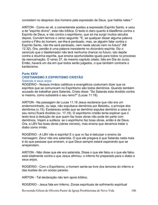 Reverendo Gilson de Oliveira Pastor da Igreja Presbiteriana de Nova Vida 106
consistem no desprezo dos homens pela expressão de Deus, que habita neles."
AIRTON - Como se vê, o comentarista aceitou a expressão Espírito Santo, e usou
a de "espírito divino", esta não bíblica. O texto é claro quanto à blasfêmia contra o
Espírito de Deus, e não contra o espiritismo, que só iria surgir muitos séculos
depois. Convém lermos o verso seguinte: "E, se qualquer disser alguma palavra
contra o Filho do homem, ser-lhe-á perdoado, mas, se alguém falar contra o
Espírito Santo, não lhe será perdoado, nem neste século nem no futuro" (Mt
12.32). Ora, perdão é uma palavra inexistente no dicionário espírita. Diz o
versículo que o blasfemador não terá nenhuma chance no futuro; isto depõe
contra a doutrina espírita, que ensina oportunidades iguais para todos no processo
da reencarnação. O verso 37, do mesmo capítulo citado, fala em Dia do Juízo.
Então, haverá um dia em que todos serão julgados, o que também contraria o
kardecismo.
Parte XXIV
CRISTIANISMO X ESPIRITISMO CRISTÃO
Satanás e seus anjos
ROGÉRIO - Nossos irmãos católicos e evangélicos costumam dizer que os
espíritos que se comunicam no Espiritismo são todos demônios. Quando também
acusado de trabalhar para Satanás, Cristo disse: "Se Satanás esta dividido contra
si mesmo, como subsistirá o seu reino?" (Lucas 11:18).
AIRTON - Na passagem de Lucas 11.18 Jesus esclarece que não era um
endemoninhado, ou seja, não expulsava demônios por Belzebu, o príncipe dos
demônios (v.15). Esclareceu então que se demônio expulsa demônio a casa (o
seu reino) ficará dividida (vv. 17,18). O espiritismo cristão tenta explicar que o
texto leva à dedução de que quem faz boas obras não pode ter parte com
demônios. Vejam a sutileza: se o espiritismo faz boas obras, então é de Deus.
Ora, a LBV faz boas obras (obras visíveis), mas ensina que devemos tratar o
diabo como irmão.
ROGÉRIO - A LBV não é espírita! E o que vc faz é deturpar o ensino da
mensagem. Zarur não era satanista. O que ele pregava é que Satanás nada mais
é do que pessoas que erraram, e que Deus sempre estará esperando que se
arrependam.
AIRTON - Não disse que ele era satanista. Disse o que ele falou e o que ele falou
está totalmente contra o que Jesus afirmou: o inferno foi preparado para o diabo e
seus anjos.
ROGÉRIO - Com o Espiritismo, o homem sente-se livre dos temores do inferno e
das ilusões de um ocioso paraíso.
AIRTON - Tal declaração não tem apoio bíblico.
ROGÉRIO - Jesus fala em Inferno. Zonas espirituais de sofrimento espiritual
 