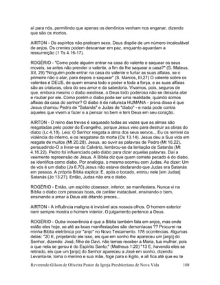 Reverendo Gilson de Oliveira Pastor da Igreja Presbiteriana de Nova Vida 108
aí para nós, permitindo que apenas os demônios venham nos enganar, dizendo
que são os mortos.
AIRTON - Os espíritos não praticam sexo. Deus dispõe de um número incalculável
de anjos. Os crentes podem descansar em paz, enquanto aguardam a
ressurreição (1 Ts 4.16-17).
ROGÉRIO - "Como pode alguém entrar na casa do valente e saquear os seus
moveis, se antes não prender o valente, a fim de lhe saquear a casa?" (S. Mateus,
XII, 29) "Ninguém pode entrar na casa do valente e furtar as suas alfaias, se o
primeiro não o atar, para depois o saquear" (S. Marcos, III,27) O valente sobre os
valentes é DEUS, de quem emana todo o poder e toda a força, e as suas alfaias
são as criaturas, obra do seu amor e da sabedoria. Vivamos, pois, seguros de
que, embora mesmo o diabo existisse, o Deus todo poderoso não se deixaria atar
e roubar por ele. Como porém o diabo pode ser uma realidade, quando somos
alfaias da casa do senhor? O diabo é de natureza HUMANA - prova disso é que
Jesus chamou Pedro de "Satanás" e Judas de "diabo" - e nada pode contra
aqueles que vivem a fazer e a pensar no bem e tem Deus em seu coração.
AIRTON - O reino das trevas é saqueado todas as vezes que as almas são
resgatadas pelo poder do Evangelho, porque Jesus veio para destruir as obras do
diabo (Lc 4.18). Leia: O Senhor resgata a alma dos seus servos... Eu os remirei da
violência do inferno, e os resgatarei da morte (Os 13.14). Jesus deu a Sua vida em
resgate de muitos (Mt 20.28). Jesus, ao ouvir as palavras de Pedro (Mt 16.22),
persuadindo-O a livrar-se do Calvário, lembrou-se da tentação de Satanás (Mt
4.16.22). Pedro foi influenciado pelo diabo para dizer aquelas palavras. Daí a
veemente repreensão de Jesus. A Bíblia diz que quem comete pecado é do diabo,
se identifica como diabo. Por analogia, o mesmo ocorreu com Judas. Ao dizer: Um
de vós é um diabo (Jo 6.70) Jesus não estava declarando que Judas era Satanás
em pessoa. A própria Bíblia explica: E, após o bocado, entrou nele [em Judas]
Satanás (Jo 13.27). Então, Judas não era o diabo.
ROGÉRIO - Então, um espírito obsessor, inferior, se manifestara. Nunca vi na
Bíblia o diabo com pessoas boas, de caráter inatacável, ensinando o bem,
ensinando a amar a Deus até ditando preces...
AIRTON - A influência maligna é invisível aos nossos olhos. O homem exterior
nem sempre mostra o homem interior. O julgamento pertence a Deus.
ROGÉRIO - Outra incoerência é que a Biblia também fala em anjos, mas onde
estão eles hoje, se até as boas manifestações são demoníacas ?? Procurei na
minha Biblia eletrônica por "anjo" no Novo Testamento. 178 ocorrências. Algumas
delas: "20 E, projetando ele isso, eis que em sonho lhe apareceu um [anjo] do
Senhor, dizendo: José, filho de Davi, não temas receber a Maria, tua mulher, pois
o que nela se gerou é do Espírito Santo;" (Matheus 1:20) "13 E, havendo eles se
retirado, eis que um [anjo] do Senhor apareceu a José em sonho, dizendo:
Levanta-te, toma o menino e sua mãe, foge para o Egito, e ali fica até que eu te
 