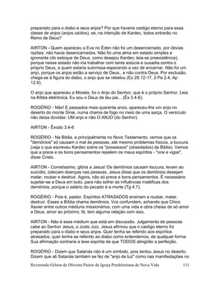 Reverendo Gilson de Oliveira Pastor da Igreja Presbiteriana de Nova Vida 111
preparado para o diabo e seus anjos? Por que haveria castigo eterno para essa
classe de anjos (anjos caídos), se, na intenção de Kardec, todos entrarão no
Reino de Deus?
AIRTON - Quem apareceu a Eva no Éden não foi um desencarnado, por óbvias
razões: não havia desencarnados. Não foi uma alma em estado simples e
ignorante (do estoque de Deus, como desejou Kardec; leia-se preexistência),
porque nesse estado não iria trabalhar com tanta astúcia e ousadia contra o
próprio Deus, a quem estaria submissa esperando a vez de encarnar. Não foi um
anjo, porque os anjos estão a serviço de Deus., e não contra Deus. Por exclusão,
chega-se à figura do diabo, o anjo que se rebelou (Ez 28.12-17, 2 Pe 2.4; Ap
12.9).
O anjo que apareceu a Moisés, foi o Anjo do Senhor, que é o próprio Senhor. Leia
na Bíblia eletrônica: Eu sou o Deus de teu pai... (Êx 3.4-6).
ROGÉRIO - Não! E passados mais quarenta anos, apareceu-lhe um anjo no
deserto do monte Sinai, numa chama de fogo no meio de uma sarça. O versículo
não deixa dúvidas: UM anjo e não O ANJO (do Senhor).
AIRTON - Êxodo 3.4-6
ROGÉRIO - Na Biblia, e principalmente no Novo Testamento, vemos que os
"demônios" só causam o mal às pessoas, até mesmo problemas físicos, a loucura.
(veja o que escreveu Kardec sobre os "possessos" (obsedados) da Biblia). Vemos
que a prece e os bons pensamentos repelem os maus espíritos - "orai e vigiai",
disse Cristo.
AIRTON - Corretíssimo, glória a Jesus! Os demônios causam loucura, levam ao
suicídio, colocam doenças nas pessoas. Jesus disse que os demônios desejam
matar, roubar e destruir. Agora, não só prece e bons pensamentos. É necessário
sujeitar-se a Deus em tudo, para não sofrer as influências maléficas dos
demônios, porque o salário do pecado é a morte (Tg 4.7).
ROGÉRIO - Pois é, pastor, Espíritos ATRASADOS ensinam a roubar, matar,
destruir. Esses a Bíblia chama demônios. Vcs confundem, achando que Chico
Xavier entre outros médiuns missionários, com uma vida e obra cheias de só amor
a Deus, amor ao próximo, fé, tem alguma relação com isso.
AIRTON - Não é esse médium que está em discussão. Julgamento de pessoas
cabe ao Senhor Jesus, o Justo Juiz. Jesus afirmou que o castigo eterno foi
preparado para o diabo e seus anjos. Quer tenha se referido aos espíritos
atrasados, quer tenha se referido ao diabo como entendemos, de qualquer forma
Sua afirmação contraria a tese espírita de que TODOS atingirão a perfeição.
ROGÉRIO - Dizem que Satanás não é um símbolo, pois tentou Jesus no deserto.
Dizem que ali Satanás também se fez de "anjo de luz" como nas manifestações no
 