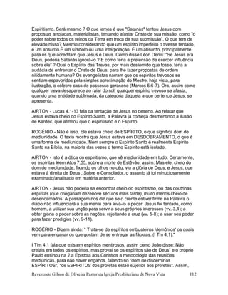 Reverendo Gilson de Oliveira Pastor da Igreja Presbiteriana de Nova Vida 112
Espiritismo. Será mesmo ? O que lemos é que "Satanás" tentou Jesus com
propostas arrojadas, materialistas, tentando afastar Cristo de sua missão, como "o
poder sobre todos os reinos da Terra em troca de sua submissão". O que tem de
elevado nisso? Mesmo considerando que um espírito imperfeito o tivesse tentado,
é um absurdo.É um símbolo ou uma interpolação. É um absurdo, principalmente
para os que acreditam que Jesus é Deus. Como disse Léon Denis: "Se Jesus era
Deus, poderia Satanás ignorá-lo ? E como teria a pretensão de exercer influência
sobre ele" ? Qual o Espírito das Trevas, por mais destemido que fosse, teria a
audácia de enfrentar o Cristo de Deus, para lhe fazer propostas de ordem
nitidamente humana? Os evangelistas narram que os espíritos trevosos se
sentiam espavoridos pela simples aproximação do Mestre, haja vista, para
ilustração, o célebre caso do possesso geraseno (Marcos 5:6-7). Ora, assim como
qualquer treva desaparece ao raiar do sol, qualquer espírito trevoso se afasta,
quando uma entidade sublimada, da categoria daquela a que pertence Jesus, se
apresenta.
AIRTON - Lucas 4.1-13 fala da tentação de Jesus no deserto. Ao relatar que
Jesus estava cheio do Espírito Santo, a Palavra já começa desmentindo a ilusão
de Kardec, que afirmou que o espiritismo é o Espírito.
ROGÉRIO - Não é isso. Ele estava cheio de ESPÍRITO, o que significa dom de
mediunidade. O texto mostra que Jesus estava em DESDOBRAMENTO, o que é
uma forma de mediunidade. Nem sempre o Espírito Santo é realmente Espírito
Santo na Bíblia, na maioria das vezes o termo Espírito está isolado.
AIRTON - Isto é a ótica do espiritismo, que vê mediunidade em tudo. Certamente,
os espíritas lêem Atos 7.55, sobre a morte de Estêvão, assim: Mas ele, cheio do
dom de mediunidade, fixando os olhos no céu, viu a glória de Deus, e Jesus, que
estava à direita de Deus . Sobre o Consolador, o assunto já foi minuciosamente
examinado/analisado em matéria anterior.
AIRTON - Jesus não poderia se encontrar cheio do espiritismo, ou das doutrinas
espíritas (que chegariam dezenove séculos mais tarde), muito menos cheio de
desencarnados. A passagem nos diz que se o crente estiver firme na Palavra o
diabo não influenciará a sua mente para levá-lo a pecar. Jesus foi tentado, como
homem, a utilizar sua unção para servir a seus próprios interesses (vv. 3,4); a
obter glória e poder sobre as nações, rejeitando a cruz (vv. 5-8); a usar seu poder
para fazer prodígios (vv. 9-11).
ROGÉRIO - Dizem ainda: " Trata-se de espíritos embusteiros 'demônios' os quais
vem para enganar os que gostam de se entregar as fábulas. (I Tm 4,1)."
I Tim 4,1 fala que existem espíritos mentirosos, assim como João disse: Não
creiais em todos os espíritos, mas provai se os espíritos são de Deus" e o próprio
Paulo ensinou na 2.a Epistola aos Corintios a metodologia das reuniões
mediúnicas, para não haver enganos, falando no "dom de discernir os
ESPÍRITOS", "os ESPIRITOS dos profetas estão sujeitos aos profetas". Assim,
 