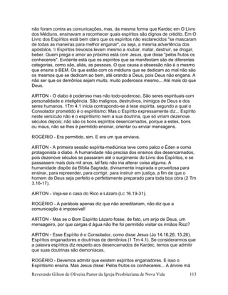 Reverendo Gilson de Oliveira Pastor da Igreja Presbiteriana de Nova Vida 113
não foram contra as comunicações, mas, da mesma forma que Kardec em O Livro
dos Médiuns, ensinavam a reconhecer quais espíritos são dignos de crédito. Em O
Livro dos Espíritos está bem claro que os espíritos não esclarecidos "se mascaram
de todas as maneiras para melhor enganar", ou seja, a mesma advertência dos
apóstolos.  Espíritos trevosos levam mesmo a roubar, matar, destruir, se drogar,
beber. Quem prega o amor ao próximo está com Jesus, que disse "pelos frutos os
conhecereis". Evidente está que os espíritos que se manifestam são de diferentes
categorias, como são, aliás, as pessoas. O que causa a obsessão não é o mesmo
que ensina o BEM. Os que estão com os médiuns que se dedicam ao mal não são
os mesmos que se dedicam ao bem, até orando a Deus, pois Deus não engana. A
não ser que os demônios sejam muito, muito poderosos mesmo... Até mais do que
Deus.
AIRTON - O diabo é poderoso mas não todo-poderoso. São seres espirituais com
personalidade e inteligência. São malignos, destrutivos, inimigos de Deus e dos
seres humanos. 1Tm 4.1 inicia contrapondo-se à tese espírita, segundo a qual o
Consolador prometido é o espiritismo: Mas o Espírito expressamente diz... Espírito
neste versículo não é o espiritismo nem a sua doutrina, que só viriam dezenove
séculos depois; não são os bons espíritos desencarnados, porque a estes, bons
ou maus, não se lhes é permitido ensinar, orientar ou enviar mensagens.
ROGÉRIO - Era permitido, sim. E era um que enviava.
AIRTON - A primeira sessão espírita-mediúnica teve como palco o Éden e como
protagonista o diabo. A humanidade não precisa dos ensinos dos desencarnados,
pois dezenove séculos se passaram até o surgimento do Livro dos Espíritos, e se
passassem mais dois mil anos, tal fato não iria alterar coisa alguma. A
humanidade dispõe da Bíblia Sagrada, divinamente inspirada e proveitosa para
ensinar, para repreender, para corrigir, para instruir em justiça, a fim de que o
homem de Deus seja perfeito e perfeitamente preparado para toda boa obra (2 Tm
3.16-17).
AIRTON - Veja-se o caso do Rico e Lázaro (Lc 16.19-31).
ROGÉRIO - A parábola apenas diz que não acreditariam, não diz que a
comunicação é impossível!
AIRTON - Mas se o Bom Espírito Lázaro fosse, de fato, um anjo de Deus, um
mensageiro, por que cargas d água não lhe foi permitido visitar os irmãos Rico?
AIRTON - Esse Espírito é o Consolador, como disse Jesus (Jo 14.16,26; 15.26).
Espíritos enganadores e doutrinas de demônios (1 Tm 4.1). Se considerarmos que
a palavra espíritos diz respeito aos desencarnados de Kardec, temos que admitir
que suas doutrinas são demoníacas.
ROGÉRIO - Devemos admitir que existem espíritos enganadores. E isso o
Espiritismo ensina. Mas Jesus disse: Pelos frutos os conhecereis... A árvore má
 