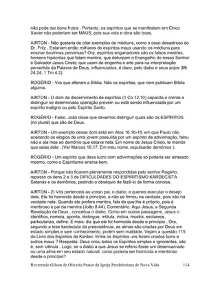 Reverendo Gilson de Oliveira Pastor da Igreja Presbiteriana de Nova Vida 114
não pode dar bons frutos . Portanto, os espíritos que se manifestam em Chico
Xavier não poderiam ser MAUS, pois sua vida e obra são boas.
AIRTON - Não gostaria de citar exemplos de médiuns, como o caso desastroso do
Dr. Fritz . Estariam então milhares de espíritos maus usando os médiuns para
ensinar doutrinas perversas? Ora, espíritos enganadores são os falsos mestres,
homens hipócritas que falam mentira; que deturpam o Evangelho do nosso Senhor
e Salvador Jesus Cristo; que usam de engenho e arte para na interpretação
pervertida da Palavra de Deus, influenciados, é claro, pelo diabo e seus anjos (Mt
24.24; 1 Tm 4.2).
ROGÉRIO - Vcs que alteram a Bíblia. Não os espíritas, que nem publicam Bíblia
alguma.
AIRTON - O dom de discernimento de espíritos (1 Co 12.10) capacita o crente a
distinguir se determinada operação provém ou está sendo influenciada por um
espírito maligno ou pelo Espírito Santo.
ROGÉRIO - Falso. João disse que devemos distinguir quais são os ESPÍRITOS
(no plural) que são de Deus.
AIRTON - Um exemplo desse dom está em Atos 16.16-18, em que Paulo não
aceitando os elogios de uma jovem possuída por um espírito de adivinhação, falou
não a ela mas ao demônio que estava nela: Em nome de Jesus Cristo, te mando
que saias dela . (Ver Marcos 16.17: Em meu nome, expulsarão demônios ).
ROGÉRIO - Um espírito que dava lucro com adivinhações só poderia ser atrasado
mesmo, como o Espiritismo ensina bem.
AIRTON - Porque não ficaram plenamente respondidas pelo senhor Rogério,
repasso os itens 2 e 3 de DIFICULDADES DO ESPIRITISMO KARDECISTA
Satanás e os demônios, pedindo o obséquio de fazê-lo de forma concisa.
AIRTON - 2) Vós pertenceis ao vosso pai, o diabo, e quereis executar o desejo
dele. Ele foi homicida desde o princípio, e não se firmou na verdade, pois não há
verdade nele. Quando ele profere mentira, fala do que lhe é próprio, pois é
mentiroso e pai da mentira (João 8.44). Comentário: Aqui Jesus, a Segunda
Revelação de Deus , conceitua o diabo. Como em outras passagens, Jesus o
identifica, nomeia, aponta, distingue, intitula, indica, mostra, esclarece,
particulariza, define. E mais: diz que ele foi homicida desde o princípio . Ora,
segundo a tese kardecista da preexistência, as almas são criadas por Deus em
estado simples e sem conhecimento, porém sem maldade. Vejam a questão 115
do Livro dos Espíritos de Kardec: Entre os Espíritos uns foram criados bons e
outros maus ? Resposta: Deus criou todos os Espíritos simples e ignorantes, isto
é, sem ciência . Logo, se o diabo a que Jesus se referiu fosse um desencarnado
ou uma alma em seu estado natural, como poderia ser homicida e mentiroso
desde o princípio?
 