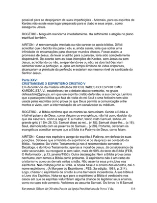 Reverendo Gilson de Oliveira Pastor da Igreja Presbiteriana de Nova Vida 116
possível para se despojarem de suas imperfeições . Ademais, para os espíritos de
Kardec não existe esse lugar preparado para o diabo e seus anjos , como
assegurou Jesus.
ROGÉRIO - Ninguém reencarna imediatamente. Há sofrimento e alegria no plano
espiritual também.
AIRTON - A reencarnação imediata ou não carece de apoio bíblico. Difícil
acreditar que o ladrão iria para o céu e, ainda assim, teria que sofrer uma
infinidade de encarnações para alcançar mundos ditosos. Fosse assim, a
promessa de Jesus, de levar o ladrão para o paraíso, teria sido completamente
dispensável. De acordo com as boas intenções de Kardec, com Jesus ou sem
Jesus, acreditando ou não, arrependendo-se ou não, os dois ladrões iriam
caminhar rumo à perfeição, e, após um tempo ilimitado de vidas corpóreas,
alcançariam a plenitude da perfeição e estariam no mesmo nível de santidade do
Senhor Jesus.
Parte XXVI
CRISTIANISMO X ESPIRITISMO CRISTÃO V
Em decorrência da matéria intitulada DIFICULDADES DO ESPIRITISMO
KARDECISTA VI, estabeleceu-se o debate abaixo transcrito, no grupo
defesadafe@groups, em que um espírita cristão defendeu a sua crença. Lembro
que a passagem bíblica que fala da visita do rei Saul a uma feiticeira tem sido
usada pelos espíritas como prova de que Deus permite a comunicação entre
mortos e vivos, com a intermediação de um canalizador ou médium.
ROGÉRIO - A Bíblia confirma que os mortos se comunicam. Sendo a Bíblia a
infalível palavra de Deus, como alegam os evangélicos, não há como duvidar do
que ela assevera, como a seguir: E a mulher, tendo visto Samuel, soltou um
grande grito (1 Sm 28.12); Samuel disse ao rei... (v.15); Samuel disse-lhe... (v.16);
Saul, atemorizado com as palavras de Samuel... (v.20). Portanto, deveriam os
evangélicos acreditar sempre que a Bíblia é a Palavra de Deus, como falam.
AIRTON - Causa-nos espécie o apego do espírita à Palavra, em defesa de suas
posições. Sabe-se que a história do espiritismo é de desprezo ao conteúdo da
Bíblia.. Vejamos: Do Velho Testamento já nos é recomendado somente o
Decálogo, e do Novo Testamento, apenas a moral de Jesus. Já consideramos de
valor secundário, ou revogado e sem valor, mais de 90% do texto da Bíblia (FEB,
O Reformador , p.13, janeiro/1953). Outra declaração: Nem a Bíblia prova coisa
nenhuma, nem temos a Bíblia como probante. O espiritismo não é um ramo do
cristianismo como as demais seitas cristãs. Não assenta seus princípios nas
escrituras. Não rodopia junto à Bíblia. A nossa base é o ensino dos espíritos, daí o
nome espiritismo . (À Margem do Espiritismo , FEB, 3a edição, 1981, p. 214).
Logo, chamar o espiritismo de cristão é uma tremenda incoerência. A sua bíblia é
o Livro dos Espíritos. Nota-se que para o espiritismo a Bíblia é verdadeira nos
casos em que os espíritas vislumbram alguma chance de legitimar seus ensinos,
como no caso sob comento. Voltemos ao assunto Samuel. Os livros I e II Samuel
 