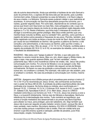 Reverendo Gilson de Oliveira Pastor da Igreja Presbiteriana de Nova Vida 117
são de autoria desconhecida. Ainda que admitida a hipótese de ter sido Samuel o
autor do primeiro livro, o capítulo 28 não teria sido por ele escrito, pois o profeta
morrera bem antes. Estavam presentes na casa da feiticeira: o rei Saul e alguns
de seus criados, e a feiticeira. Somente esses puderam relatar o que realmente ali
aconteceu. A comunicação via Saul fica descartada porque lhe convinha, por n
razões, guardar segredo disso. Por outro lado, depreende-se do contexto que os
servos que foram com Saul eram os mais fiéis, mais achegados a ele, o que nos
leva a crer que mesmo depois da morte do rei eles guardaram sigilo daquela visita
sigilosa (v.7 a 10). Resta a feiticeira, que tinha todo o interesse do mundo em
divulgar a ocorrência para ganhar prestígio. Mas Deus então permitiu que uma
mentira fosse incluída na Bíblia, que é a verdade? Sim, permitiu, como permitiu o
registro de tantos outros pecados e fraquezas do seu povo. Permitiu, também, que
fosse registrada com todas as letras a causa da morte de Saul: Assim morreu Saul
por causa da sua infidelidade ao Senhor; não guardou a palavra do Senhor, e até
consultou uma adivinhadora, e não buscou ao Senhor, pelo que Ele o matou, e
transferiu o reino a Davi, filho de Jessé . (1 Cr 10.13-14). Portanto, na Bíblia está o
registro da proibição (Dt 18.9-12; Is 8.19), os exemplos da rebeldia, como vimos, e
o resultado da desobediência.
ROGÉRIO - Não estou com "apego à palavra". De fato, o que vale para nós
espíritas é o ensino moral de Jesus. Mas vcs, sim, dizem seguir a Bíblia inteira, de
capa a capa, mas quando aparece Bíblia, que "só tem verdades", mentiu
justamente aqui. Não é uma incoerência chamar de cristão, não. Jesus não proibiu
comunicação com mortos. Foi uma lei de Moisés e vcs se apegam a ela. Nós
seguimos a Jesus, seus ensinos. Vcs ,também não seguem as leis de Moisés
normalmente. Só fazem no caso da proibição a comunicação com mortos. Em
outras leis, vcs analisam o contexto. Por exemplo, não saem por não aceitam, pois
aí analisam o contexto. No caso da proibição a comunicação com mortos, mesma
coisa...
AIRTON - Apegamo-nos à Bíblia porque ela é proveitosa para ensinar e instruir (2
Tm 3.16-17),e foi recomenda por Jesus: Errais, não conhecendo as Escrituras,
nem o poder de Deus (Mt 22.29). A proibição da prática espírita/ocultista não está
confinada à lei mosaica. De forma direta ou indireta, ela é confirmada em 1
Samuel 15.23, 1 Crônicas 10.13-14, 2 Crônicas 33.6, Isaías 8.19-21, Lucas 16.30-
31, Gálatas 5.20, Apocalipse 9.20-21, 21.8. Além disso, Jesus é o ÚNICO
mediador entre Deus e os homens (Jo 14.6; 1 Tm 2.5). Jesus nos ensinou a orar a
Deus, e a buscá-lO diretamente. Vemos isso de Gênesis a Apocalipse. Nenhuma
referência há à intermediação dos mortos. Tudo contrário ao espiritismo, que
ensina a função mediadora dos desencarnado e as preces aos Bons Espíritos
para afastar os maus, para proteger, para dar sabedoria, etc. Digo também que
Jesus não é para ser seguido só pela metade ( ensino moral ), porque Ele não é
meio verdade, meio mentira. Ele próprio declarou: EU SOU A VERDADE. Essa é
uma das razões porque o espiritismo não é cristão. Para ser cristão teria que
ensinar o que Ele ensinou quanto à salvação, perdão de pecados, juízo final,
ressurreição, oração, Consolador, etc.
 