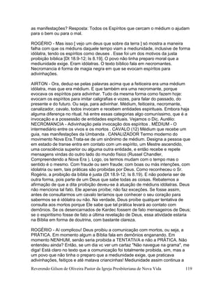 Reverendo Gilson de Oliveira Pastor da Igreja Presbiteriana de Nova Vida 119
as manifestações? Resposta: Todos os Espíritos que cercam o médium o ajudam
para o bem ou para o mal.
ROGÉRIO - Mas isso [ vejo um deus que sobre da terra ] só mostra a maneira
falha com que os médiuns daquele tempo viam a mediunidade, inclusive de forma
idólatra, tendo os espíritos como deuses . Esse foi um dos motivos da justa
proibição bíblica [Dt 18.9-12; Is 8.19]. O povo não tinha preparo moral que a
mediunidade exige. Eram idólatras. O texto bíblico fala em necromantes.
Necromancia é forma de magia negra em que se evocam espíritos para
adivinhações.
AIRTON - Ora, deduz-se pelas palavras acima que a feiticeira era uma médium
idólatra, mas que era médium. E que também era uma necromante, porque
evocava os espíritos para adivinhar. Tudo da mesma forma como fazem hoje:
evocam os espíritos para imitar caligrafias e vozes, para falar do passado, do
presente e do futuro. Ou seja, para adivinhar. Médium, feiticeira, necromante,
canalizador, cavalo, todos invocam e recebem entidades espirituais. Embora haja
alguma diferença no ritual, há entre essas categorias algo comuníssimo, que é a
invocação e a possessão de entidades espirituais. Vejamos o Dic. Aurélio:
NECROMANCIA - Adivinhação pela invocação dos espíritos . MÉDIUM - O
intermediário entre os vivos e os mortos . CAVALO (12) Médium que recebe um
guia, nas manifestações da Umbanda . CANALIZADOR Termo moderno do
movimento Nova Era.Trata-se de um sinônimo de médium. Designa a pessoa que
em estado de transe entra em contato com um espírito, um Mestre ascendido,
uma consciência superior ou alguma outra entidade, e então recebe e repete
mensagens vindas do outro lado do mundo físico (Russel Chandler,
Compreendendo a Nova Era ). Logo, os termos mudam com o tempo mas o
sentido é o mesmo. Com fraude ou sem fraude; com boas ou más intenções, com
idolatria ou sem, tais práticas são proibidas por Deus. Como reconheceu o Sr.
Rogério, a proibição da bíblia é justa (Dt 18.9-12; Is 8.19). E não poderia ser de
outra forma, pois parte de um Deus que sabe todas as coisas. Rebatemos a
afirmação de que a dita proibição deveu-se à atuação de médiuns idólatras. Deus
não menciona tal fato. Ele apenas proíbe; não faz exceções. Se fosse assim,
antes de consultarmos um cavalo teríamos que conhecer o seu coração para
sabermos se é idólatra ou não. Na verdade, Deus proíbe qualquer tentativa de
consulta aos mortos porque Ele sabe que tal prática levará ao contato com
demônios. Se os desencarnados de Kardec fossem de fato mensageiros de Deus;
se o espiritismo fosse de fato a última revelação de Deus, essa atividade estaria
na Bíblia em forma de doutrina, com bastante clareza.
ROGÉRIO - Aí complicou! Deus proibiu a comunicação com mortos, ou seja, a
PRÁTICA. Em momento algum a Bíblia fala em demônios enganando. Em
momento NENHUM, senão seria proibida a TENTATIVA e não a PRÁTICA. Não
entendeu ainda? Então, se um dia vc ver um cartaz "Não navegue na grama", me
diga! Está claro no texto que a comunicação foi totalmente proibida, sim, mas a
um povo que não tinha o preparo que a mediunidade exige, que praticava
adivinhações, feitiços e até matava criancinhas! Mediunidade assim continua a
 