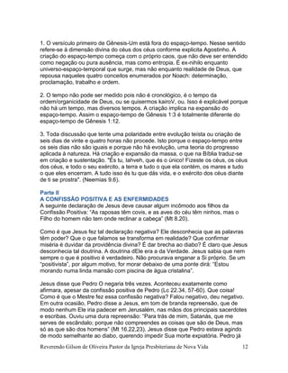 Reverendo Gilson de Oliveira Pastor da Igreja Presbiteriana de Nova Vida 12
1. O versículo primeiro de Gênesis-Um está fora do espaço-tempo. Nesse sentido
refere-se à dimensão divina do céus dos céus conforme explicita Agostinho. A
criação do espaço-tempo começa com o próprio caos, que não deve ser entendido
como negação ou pura ausência, mas como entropia. É ex-nihilo enquanto
universo-espaço-temporal que surge, mas não enquanto realidade de Deus, que
repousa naqueles quatro conceitos enumerados por Noach: determinação,
proclamação, trabalho e ordem.
2. O tempo não pode ser medido pois não é cronológico, é o tempo da
ordem/organicidade de Deus, ou se quisermos kairoV, ou. Isso é explicável porque
não há um tempo, mas diversos tempos. A criação implica na expansão do
espaço-tempo. Assim o espaço-tempo de Gênesis 1:3 é totalmente diferente do
espaço-tempo de Gênesis 1:12.
3. Toda discussão que tente uma polaridade entre evolução teísta ou criação de
seis dias de vinte e quatro horas não procede. Isto porque o espaço-tempo entre
os seis dias não são iguais e porque não há evolução, uma teoria do progresso
aplicada à natureza. Há criação e expansão da massa, o que na Bíblia traduz-se
em criação e sustentação. "És tu, Iahveh, que és o único! Fizeste os céus, os céus
dos céus, e todo o seu exército, a terra e tudo o que ela contém, os mares e tudo
o que eles encerram. A tudo isso és tu que dás vida, e o exército dos céus diante
de ti se prostra". (Neemias 9.6).
Parte II
A CONFISSÃO POSITIVA E AS ENFERMIDADES
A seguinte declaração de Jesus deve causar algum incômodo aos filhos da
Confissão Positiva: “As raposas têm covis, e as aves do céu têm ninhos, mas o
Filho do homem não tem onde reclinar a cabeça” (Mt 8.20).
Como é que Jesus fez tal declaração negativa? Ele desconhecia que as palavras
têm poder? Que o que falamos se transforma em realidade? Que confirmar
miséria é duvidar da providência divina? É dar brecha ao diabo? É claro que Jesus
desconhecia tal doutrina. A doutrina dEle era a da Verdade. Jesus sabia que nem
sempre o que é positivo é verdadeiro. Não procurava enganar a Si próprio. Se um
“positivista”, por algum motivo, for morar debaixo de uma ponte dirá: “Estou
morando numa linda mansão com piscina de água cristalina”.
Jesus disse que Pedro O negaria três vezes. Aconteceu exatamente como
afirmara, apesar da confissão positiva de Pedro (Lc 22.34, 57-60). Que coisa!
Como é que o Mestre fez essa confissão negativa? Falou negativo, deu negativo.
Em outra ocasião, Pedro disse a Jesus, em tom de branda repreensão, que de
modo nenhum Ele iria padecer em Jerusalém, nas mãos dos principais sacerdotes
e escribas. Ouviu uma dura repreensão: “Para trás de mim, Satanás, que me
serves de escândalo; porque não compreendes as coisas que são de Deus, mas
só as que são dos homens” (Mt 16.22,23). Jesus disse que Pedro estava agindo
de modo semelhante ao diabo, querendo impedir Sua morte expiatória. Pedro já
 