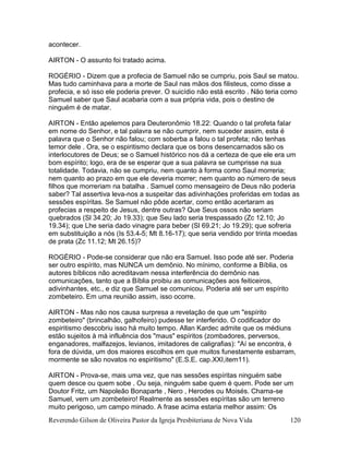 Reverendo Gilson de Oliveira Pastor da Igreja Presbiteriana de Nova Vida 120
acontecer.
AIRTON - O assunto foi tratado acima.
ROGÉRIO - Dizem que a profecia de Samuel não se cumpriu, pois Saul se matou.
Mas tudo caminhava para a morte de Saul nas mãos dos filisteus, como disse a
profecia, e só isso ele poderia prever. O suicídio não está escrito . Não teria como
Samuel saber que Saul acabaria com a sua própria vida, pois o destino de
ninguém é de matar.
AIRTON - Então apelemos para Deuteronômio 18.22: Quando o tal profeta falar
em nome do Senhor, e tal palavra se não cumprir, nem suceder assim, esta é
palavra que o Senhor não falou; com soberba a falou o tal profeta; não tenhas
temor dele . Ora, se o espiritismo declara que os bons desencarnados são os
interlocutores de Deus; se o Samuel histórico nos dá a certeza de que ele era um
bom espírito; logo, era de se esperar que a sua palavra se cumprisse na sua
totalidade. Todavia, não se cumpriu, nem quanto à forma como Saul morreria;
nem quanto ao prazo em que ele deveria morrer; nem quanto ao número de seus
filhos que morreriam na batalha . Samuel como mensageiro de Deus não poderia
saber? Tal assertiva leva-nos a suspeitar das adivinhações proferidas em todas as
sessões espíritas. Se Samuel não pôde acertar, como então acertaram as
profecias a respeito de Jesus, dentre outras? Que Seus ossos não seriam
quebrados (Sl 34.20; Jo 19.33); que Seu lado seria trespassado (Zc 12.10; Jo
19.34); que Lhe seria dado vinagre para beber (Sl 69.21; Jo 19.29); que sofreria
em substituição a nós (Is 53.4-5; Mt 8.16-17); que seria vendido por trinta moedas
de prata (Zc 11.12; Mt 26.15)?
ROGÉRIO - Pode-se considerar que não era Samuel. Isso pode até ser. Poderia
ser outro espírito, mas NUNCA um demônio. No mínimo, conforme a Bíblia, os
autores bíblicos não acreditavam nessa interferência do demônio nas
comunicações, tanto que a Bíblia proibiu as comunicações aos feiticeiros,
adivinhantes, etc., e diz que Samuel se comunicou. Poderia até ser um espírito
zombeteiro. Em uma reunião assim, isso ocorre.
AIRTON - Mas não nos causa surpresa a revelação de que um "espírito
zombeteiro" (brincalhão, galhofeiro) pudesse ter interferido. O codificador do
espiritismo descobriu isso há muito tempo. Allan Kardec admite que os médiuns
estão sujeitos à má influência dos "maus" espíritos (zombadores, perversos,
enganadores, malfazejos, levianos, imitadores de caligrafias): "Aí se encontra, é
fora de dúvida, um dos maiores escolhos em que muitos funestamente esbarram,
mormente se são novatos no espiritismo" (E.S.E. cap.XXI,item11).
AIRTON - Prova-se, mais uma vez, que nas sessões espíritas ninguém sabe
quem desce ou quem sobe . Ou seja, ninguém sabe quem é quem. Pode ser um
Doutor Fritz, um Napoleão Bonaparte , Nero , Herodes ou Moisés. Chama-se
Samuel, vem um zombeteiro! Realmente as sessões espíritas são um terreno
muito perigoso, um campo minado. A frase acima estaria melhor assim: Os
 