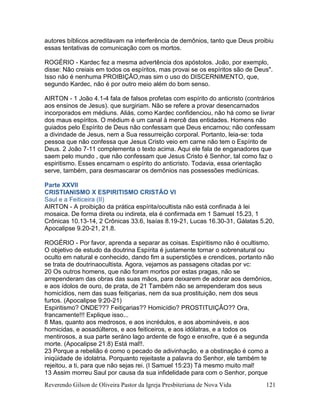 Reverendo Gilson de Oliveira Pastor da Igreja Presbiteriana de Nova Vida 121
autores bíblicos acreditavam na interferência de demônios, tanto que Deus proibiu
essas tentativas de comunicação com os mortos.
ROGÉRIO - Kardec fez a mesma advertência dos apóstolos. João, por exemplo,
disse: Não creiais em todos os espíritos, mas provai se os espíritos são de Deus".
Isso não é nenhuma PROIBIÇÂO,mas sim o uso do DISCERNIMENTO, que,
segundo Kardec, não é por outro meio além do bom senso.
AIRTON - 1 João 4.1-4 fala de falsos profetas com espírito do anticristo (contrários
aos ensinos de Jesus). que surgiriam. Não se refere a provar desencarnados
incorporados em médiuns. Aliás, como Kardec confidenciou, não há como se livrar
dos maus espíritos. O médium é um canal à mercê das entidades. Homens não
guiados pelo Espírito de Deus não confessam que Deus encarnou; não confessam
a divindade de Jesus, nem a Sua ressurreição corporal. Portanto, leia-se: toda
pessoa que não confessa que Jesus Cristo veio em carne não tem o Espírito de
Deus. 2 João 7-11 complementa o texto acima. Aqui ele fala de enganadores que
saem pelo mundo , que não confessam que Jesus Cristo é Senhor, tal como faz o
espiritismo. Esses encarnam o espírito do anticristo. Todavia, essa orientação
serve, também, para desmascarar os demônios nas possessões mediúnicas.
Parte XXVII
CRISTIANISMO X ESPIRITISMO CRISTÃO VI
Saul e a Feiticeira (II)
AIRTON - A proibição da prática espírita/ocultista não está confinada à lei
mosaica. De forma direta ou indireta, ela é confirmada em 1 Samuel 15.23, 1
Crônicas 10.13-14, 2 Crônicas 33.6, Isaías 8.19-21, Lucas 16.30-31, Gálatas 5.20,
Apocalipse 9.20-21, 21.8.
ROGÉRIO - Por favor, aprenda a separar as coisas. Espiritismo não é ocultismo.
O objetivo de estudo da doutrina Espírita é justamente tornar o sobrenatural ou
oculto em natural e conhecido, dando fim a superstições e crendices, portanto não
se trata de doutrinaocultista. Agora, vejamos as passagens citadas por vc:
20 Os outros homens, que não foram mortos por estas pragas, não se
arrependeram das obras das suas mãos, para deixarem de adorar aos demônios,
e aos ídolos de ouro, de prata, de 21 Também não se arrependeram dos seus
homicídios, nem das suas feitiçarias, nem da sua prostituição, nem dos seus
furtos. (Apocalipse 9:20-21)
Espiritismo? ONDE??? Feitiçarias?? Homicídio? PROSTITUIÇÂO?? Ora,
francamente!!! Explique isso...
8 Mas, quanto aos medrosos, e aos incrédulos, e aos abomináveis, e aos
homicidas, e aosadúlteros, e aos feiticeiros, e aos idólatras, e a todos os
mentirosos, a sua parte seráno lago ardente de fogo e enxofre, que é a segunda
morte. (Apocalipse 21:8) Está mal!!.
23 Porque a rebelião é como o pecado de adivinhação, e a obstinação é como a
iniqüidade de idolatria. Porquanto rejeitaste a palavra do Senhor, ele também te
rejeitou, a ti, para que não sejas rei. (I Samuel 15:23) Tá mesmo muito mal!
13 Assim morreu Saul por causa da sua infidelidade para com o Senhor, porque
 