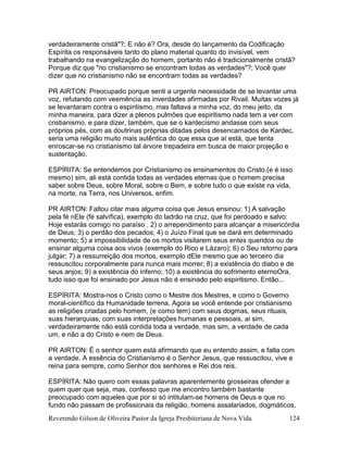 Reverendo Gilson de Oliveira Pastor da Igreja Presbiteriana de Nova Vida 124
verdadeiramente cristã"?; E não é? Ora, desde do lançamento da Codificação
Espírita os responsáveis tanto do plano material quanto do invisível, vem
trabalhando na evangelização do homem, portanto não é tradicionalmente cristã?
Porque diz que "no cristianismo se encontram todas as verdades"?; Você quer
dizer que no cristianismo não se encontram todas as verdades?
PR AIRTON: Preocupado porque senti a urgente necessidade de se levantar uma
voz, refutando com veemência as inverdades afirmadas por Rivail. Muitas vozes já
se levantaram contra o espiritismo, mas faltava a minha voz, do meu jeito, da
minha maneira, para dizer a plenos pulmões que espiritismo nada tem a ver com
cristianismo, e para dizer, também, que se o kardecismo andasse com seus
próprios pés, com as doutrinas próprias ditadas pelos desencarnados de Kardec,
seria uma religião muito mais autêntica do que essa que aí está, que tenta
enroscar-se no cristianismo tal árvore trepadeira em busca de maior projeção e
sustentação.
ESPÍRITA: Se entendemos por Cristianismo os ensinamentos do Cristo,(e é isso
mesmo) sim, ali está contida todas as verdades eternas que o homem precisa
saber sobre Deus, sobre Moral, sobre o Bem, e sobre tudo o que existe na vida,
na morte, na Terra, nos Universos, enfim.
PR AIRTON: Faltou citar mais alguma coisa que Jesus ensinou: 1) A salvação
pela fé nEle (fé salvífica), exemplo do ladrão na cruz, que foi perdoado e salvo:
Hoje estarás comigo no paraíso . 2) o arrependimento para alcançar a misericórdia
de Deus; 3) o perdão dos pecados; 4) o Juízo Final que se dará em determinado
momento; 5) a impossibilidade de os mortos visitarem seus entes queridos ou de
ensinar alguma coisa aos vivos (exemplo do Rico e Lázaro); 6) o Seu retorno para
julgar; 7) a ressurreição dos mortos, exemplo dEle mesmo que ao terceiro dia
ressuscitou corporalmente para nunca mais morrer; 8) a existência do diabo e de
seus anjos; 9) a existência do inferno; 10) a existência do sofrimento eternoOra,
tudo isso que foi ensinado por Jesus não é ensinado pelo espiritismo. Então...
ESPÍRITA: Mostra-nos o Cristo como o Mestre dos Mestres, e como o Governo
moral-científico da Humanidade terrena. Agora se você entende por cristianismo
as religiões criadas pelo homem, (e como tem) com seus dogmas, seus rituais,
suas hierarquias, com suas interpretações humanas e pessoais, ai sim,
verdadeiramente não está contida toda a verdade, mas sim, a verdade de cada
um, e não a do Cristo e nem de Deus.
PR AIRTON: É o senhor quem está afirmando que eu entendo assim, e falta com
a verdade. A essência do Cristianismo é o Senhor Jesus, que ressuscitou, vive e
reina para sempre, como Senhor dos senhores e Rei dos reis.
ESPÍRITA: Não quero com essas palavras aparentemente grosseiras ofender a
quem quer que seja, mas, confesso que me encontro também bastante
preocupado com aqueles que por si só intitulam-se homens de Deus e que no
fundo não passam de profissionais da religião, homens assalariados, dogmáticos,
 