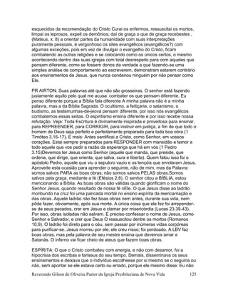 Reverendo Gilson de Oliveira Pastor da Igreja Presbiteriana de Nova Vida 125
esquecidos da recomendação do Cristo Curai os enfermos, ressuscitai os mortos,
limpai os leprosos, expeli os demônios; daí de graça o que de graça recebestes ,
(Mateus, x: 8) a orientar partes da humanidade com suas interpretações
puramente pessoais, é vergonhoso os sites evangélicos (evangélicos?) com
algumas exceções, pois em vez de divulgar o evangelho do Cristo, ficam
combatendo as outras religiões e se colocando como os únicos certos, o mesmo
acontecendo dentro das suas igrejas com total desrespeito para com aqueles que
pensam diferente, como se fossem donos da verdade e que fazendo-se uma
simples análise de comportamento ao escreverem, demonstram estarem contrário
aos ensinamentos de Jesus, que nunca condenou ninguém por não pensar como
Ele.
PR AIRTON: Suas palavras até que não são grosseiras. O senhor está fazendo
justamente aquilo pelo qual me acusa: combater os que pensam diferente. Eu
penso diferente porque a Bíblia fala diferente A minha palavra não é a minha
palavra, mas a da Bíblia Sagrada. O ocultismo, a feitiçaria, o satanismo, o
budismo, as testemunhas-de-jeová pensam diferente, por isso nós evangélicos
combatemos essas seitas. O espiritismo ensina diferente e por isso recebe nossa
refutação. Veja: Toda Escritura é divinamente inspirada e proveitosa para ensinar,
para REPREENDER, para CORRIGIR, para instruir em justiça, a fim de que todo o
homem de Deus seja perfeito e perfeitamente preparado para toda boa obra (1
Timóteo 3.16-17). E mais: Antes santificai a Cristo, como Senhor, em vossos
corações. Estai sempre preparados para RESPONDER com mansidão e temor a
todo aquele que vos pedir a razão da esperança que há em vós (1 Pedro
3.15)Devemos ter Jesus como Senhor (aquele que manda, que preside, que
ordena, que dirige, que orienta, que salva, cura e liberta). Quem falou isso foi o
apóstolo Pedro, aquele que viu o sepulcro vazio e os lençóis que enrolaram Jesus.
Aproveite esta ocasião para aprender o seguinte, não de mim, mas da Palavra:
somos salvos PARA as boas obras; não somos salvos PELAS obras.Somos
salvos pela graça, mediante a fé (Efésios 2.8). O senhor citou a BÍBLIA, estou
mencionando a Bíblia. As boas obras são válidas quando glorificam o nome do
Senhor Jesus, quando resultado de nossa fé nEle. O que Jesus disse ao ladrão
moribundo na cruz foi uma pancada mortal no ensino espírita da reencarnação e
das obras. Aquele ladrão não fez boas obras nem antes, durante sua vida, nem
pôde fazer, obviamente, após sua morte. A única coisa que ele fez foi arrepender-
se de seus pecados, crer em Jesus e clamar por misericórdia (Lucas 23.39-43).
Por isso, obras isoladas não salvam. É preciso confessar o nome de Jesus, como
Senhor e Salvador, e crer que Deus O ressuscitou dentre os mortos (Romanos
10.9). O ladrão foi direto para o céu, sem passar por inúmeras vidas corpóreas
para purificar-se. Jesus morreu por ele; ele creu nisso; foi perdoado. A LBV faz
boas obras, mas pela palavra de seu mestre ensina que devemos amar a
Satanás. O inferno vai ficar cheio de ateus que fazem boas obras.
ESPÍRITA: O que o Cristo combateu com energia, e não com desamor, foi a
hipocrisia dos escribas e fariseus do seu tempo. Demais, disseminava os seus
ensinamentos e deixava que o indivíduo escolhesse por si mesmo se o seguiria ou
não, sem apontar se ele estava certo ou errado, porque ele mesmo disse: Eu não
 