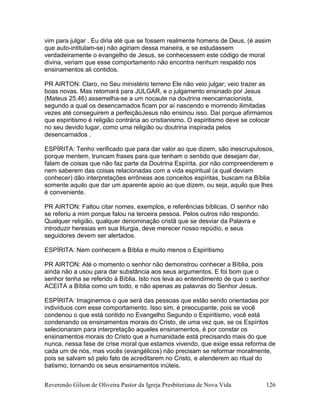 Reverendo Gilson de Oliveira Pastor da Igreja Presbiteriana de Nova Vida 126
vim para julgar . Eu diria até que se fossem realmente homens de Deus, (é assim
que auto-intitulam-se) não agiriam dessa maneira, e se estudassem
verdadeiramente o evangelho de Jesus, se conhecessem este código de moral
divina, veriam que esse comportamento não encontra nenhum respaldo nos
ensinamentos ali contidos.
PR AIRTON: Claro, no Seu ministério terreno Ele não veio julgar; veio trazer as
boas novas. Mas retornará para JULGAR, e o julgamento ensinado por Jesus
(Mateus 25.46) assemelha-se a um nocaute na doutrina reencarnacionista,
segundo a qual os desencarnados ficam por aí nascendo e morrendo ilimitadas
vezes até conseguirem a perfeiçãoJesus não ensinou isso. Daí porque afirmamos
que espiritismo é religião contrária ao cristianismo. O espiritismo deve se colocar
no seu devido lugar, como uma religião ou doutrina inspirada pelos
desencarnados .
ESPÍRITA: Tenho verificado que para dar valor ao que dizem, são inescrupulosos,
porque mentem, truncam frases para que tenham o sentido que desejam dar,
falam de coisas que não faz parte da Doutrina Espírita, por não compreenderem e
nem saberem das coisas relacionadas com a vida espiritual (a qual deviam
conhecer) dão interpretações errôneas aos conceitos espíritas, buscam na Bíblia
somente aquilo que dar um aparente apoio ao que dizem, ou seja, aquilo que lhes
é conveniente.
PR AIRTON: Faltou citar nomes, exemplos, e referências bíblicas. O senhor não
se referiu a mim porque falou na terceira pessoa. Pelos outros não respondo.
Qualquer religião, qualquer denominação cristã que se desviar da Palavra e
introduzir heresias em sua liturgia, deve merecer nosso repúdio, e seus
seguidores devem ser alertados.
ESPÍRITA: Nem conhecem a Bíblia e muito menos o Espiritismo
PR AIRTON: Até o momento o senhor não demonstrou conhecer a Bíblia, pois
ainda não a usou para dar substância aos seus argumentos. E foi bom que o
senhor tenha se referido à Bíblia. Isto nos leva ao entendimento de que o senhor
ACEITA a Bíblia como um todo, e não apenas as palavras do Senhor Jesus.
ESPÍRITA: Imaginemos o que será das pessoas que estão sendo orientadas por
indivíduos com esse comportamento. Isso sim, é preocupante, pois se você
condenou o que está contido no Evangelho Segundo o Espiritismo, você está
condenando os ensinamentos morais do Cristo, de uma vez que, se os Espíritos
selecionaram para interpretação aqueles ensinamentos, é por constar os
ensinamentos morais do Cristo que a humanidade está precisando mais do que
nunca, nessa fase de crise moral que estamos vivendo, que exige essa reforma de
cada um de nós, mas vocês (evangélicos) não precisam se reformar moralmente,
pois se salvam só pelo fato de acreditarem no Cristo, e atenderem ao ritual do
batismo, tornando os seus ensinamentos inúteis.
 