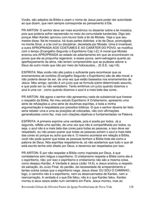 Reverendo Gilson de Oliveira Pastor da Igreja Presbiteriana de Nova Vida 128
Vocês, são adeptos da Bíblia e usam o nome de Jesus para poder dar autoridade
ao que dizem, que nem sempre corresponde ao pensamento d Ele.
PR AIRTON: O senhor deve ser mais econômico no dissertar sobre a lei mosaica,
pois que poderia sofrer repreensão no meio da comunidade kardecista. Digo isto
porque Allan Kardec aprovou com louvor toda a lei de Moisés. Veja o que seu
mestre disse: Na lei mosaica, há duas partes distintas: a lei de Deus, promulgada
no monte Sinai, e a lei civil ou disciplinar, decretada por Moisés. Uma é invariável;
a outra APROPRIADA AOS COSTUMES E AO CARÁTER DO POVO, se modifica
com o tempo (Evangelho Segundo o Espiritismo Cap I-2); A moral que Moisés
ensinou era APROPRIADA ao estado de adiantamento em que se encontravam os
povos que ela se propunha regenerar, e esses povos, semi-selvagens quanto ao
aperfeiçoamento da alma, não teriam compreendido que se pudesse adorar a
Deus de outro modo que não por meio de holocaustos... (E.S.E. cap I-9).
ESPÍRITA: Mas vocês não são justos o suficiente para reconhecer que os
ensinamentos ali contidos (Evangelho Segundo o Espiritismo) são de alta moral, e
não poderia deixar de ser, de uma vez que estão baseados nos ensinamentos de
Jesus. Meu amigo, opinião é um juízo que se formula sobre determinado assunto,
e que pode ser ou não verdadeiro. Tanto emitimos um juízo quando dizemos o
azul é uma cor , como quando dizemos o azul é a mais bela das cores .
PR AIRTON: Até agora o senhor não apresentou nada de substancial que tivesse
o respaldo da Bíblia. No meu estudo Espiritismo X Cristianismo, apresento uma
série de refutações a uma série de doutrinas espíritas, e toda a minha
argumentação é respaldada por preceitos bíblicos. O que o senhor deveria ter feito
seria rebater uma a uma as posições ali colocadas, não com afirmações
generalizadas como fez, mas com citações objetivas e fundamentadas na Palavra.
ESPÍRITA: A primeira exprime uma verdade, pois é aceita por todos. Já a
segunda, reflete uma opinião, de uma vez que não é compartilhada por todos, ou
seja, o azul não é a mais bela das cores para todas as pessoas, e isso deve ser
respeitado, eu não posso querer que todas as pessoas achem o azul a mais bela
das cores só porque eu acho que ela é. O mesmo acontece em relação à Bíblia,
você não pode querer que todas as pessoas tenham a Bíblia toda ela como a
palavra de Deus. Nós espíritas respeitamo-la, só não aceitamos que tudo o que ali
está escrito tenha sido ditado por Deus, e devemos ser respeitados por isso.
PR AIRTON: E por não respeitar a Bíblia como inspirada por Deus, é que
combatemos sem trégua o espiritismo. O cristianismo respeita a Bíblia como ela é;
o espiritismo, não; por isso o espiritismo e cristianismo não são a mesma coisa,
como desejou Kardec. A Verdade é Jesus (João 14.6), e Jesus ensinou a respeito
da salvação, do Juízo Final, do perdão, da necessidade de arrependimento e
tantas outras coisas que o espiritismo nega. Jesus disse: EU SOU O CAMINHO ,
logo, o caminho não é o espiritismo, nem os desencarnados de Kardec, nem a
reencarnação. A verdade é o que Ele falou; não é o que Kardec falou. Kardec
morreu e seus ossos estão num cemitério em Paris. Jesus morreu, mas ao
 