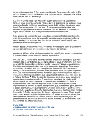Reverendo Gilson de Oliveira Pastor da Igreja Presbiteriana de Nova Vida 129
terceiro dia ressuscitou. O Seu sepulcro está vazio; Seus ossos não estão lá; Ele
próprio, testemunhando de Sua divindade que o espiritismo nega predisse a Sua
ressurreição. Isso faz a diferença.
ESPÍRITA: Como disse o Sr. Alexandre Zuzak (condenando o Espiritismo)
também nesta mesma página: (O Filho de Davi) O Espiritismo é a seita que mais
cresce no Brasil e no Mundo e conta com cerca de 20 milhões de adeptos só no
Brasil É de se perguntar: Por que será? É porque está apoiada sobre três
elementos cuja perenidade resiste a todas as críticas: a evidência dos fatos, a
lógica de sua filosofia e as suas profundas conseqüências morais.
E eu gostaria de acrescentar que segundo pesquisas realizadas recentemente,
mais de sessenta por cento da população brasileira, aceita a reencarnação e a
comunicação com os mortos, isto denota que existe uns pseudo-católicos e
pseudo-protestantes-evangélicos.
Não se destrói uma doutrina sólida, coerente e moralizadora, como o Espiritismo,
apenas com combates preconceituosos ou tratados de teologia.
Aquilo que é lógico só se elimina com princípios mais lógicos e mais convincentes.
E por outro lado, contra fatos não existem argumentos.
PR AIRTON: O senhor parte de uma premissa errada: que as religiões que mais
crescem são as verdadeiras, ou são aprovadas por Deus. O islamismo tem mais
de um bilhão de seguidores. Seria a religião verdadeira? Jesus pensa diferente.
Ele disse que muitos entrariam pela porta que conduz à perdição. Disse ainda:
muitos são chamados, mas poucos escolhidos (Mateus 22.14).O espiritismo
começou a solidificar-se no jardim do Éden, quando o diabo falou pela serpente a
Eva. Mas os dias dele está contado. Fala bem, os pseudo-evangélicos não são
evangélicos. Não importa saber o que a população brasileira acha, mas o que diz
a Palavra de Deus. A Bíblia é o padrão. Esqueceu-se de dizer que o espiritismo
apresenta um pseudo-evangelho. E quando um espírita se diz cristão, está
dizendo que é um pseudo-espírita, porque não está se conduzindo única e
exclusivamente pelo Livro dos Espíritos. Leia: O Livro dos Espíritos contém
especialmente a doutrina ou teoria do espiritismo que, num sentido geral, pertence
à escola espiritualista, da qual apresenta uma das fases. Eis por que traz, acima
de seu título, as palavras: Filosofia Espiritualista (Livro dos Espíritos, Allan Kardec,
Introdução I). Então, os espíritas não devem rodopiar em torno da Bíblia, a qual
não contém a doutrina ou teoria do espiritismo O senhor apenas fez afirmações
sem apresentar as evidências bíblicas. Autorizo a dar ampla divulgação ao
presente debate, se possível enviando-o a sites espíritas. Da mesma forma farei
eu, enviando-o a sites evangélicos.
Parte XXIX
CRISTIANISMO X ESPIRITISMO CRISTÃO - IX
(A missão e o sofrimento de Jesus)
 