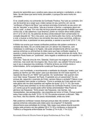 Reverendo Gilson de Oliveira Pastor da Igreja Presbiteriana de Nova Vida 13
deveria ter aprendido que o positivo para Jesus era sempre o verdadeiro, e não o
falso. Se ele disse que seria morto Jerusalém, é porque Ele seria morto em
Jerusalém.
O rei Josafá andou na contramão da Confissão Positiva. Fez tudo ao contrário. Em
vez de levantar-se e exigir que o diabo saísse do seu caminho; em vez de
“confessar a Palavra de Deus” que sempre prometeu livramento ao seu povo; em
vez de “decretar” a sua vitória, “pôs-se a buscar o Senhor, e apregoou jejum em
todo o Judá”, e disse: “Em nós não há força perante esta grande multidão que vem
contra nós, e não sabemos o que faremos; porém os nossos olhos estão postos
em ti” (2 Cr 20.3,12). As palavras de Deus ainda estavam bem conservadas no
coração daquele rei: “Se o meu povo, que se chama pelo meu nome, se humilhar,
e orar, e buscar a minha face e se converter dos seus maus caminhos, então eu
ouvirei dos céus, e perdoarei os seus pecados, e sararei a sua terra” (2 Cr 7.14).
A Bíblia nos ensina que nossas confissões positivas não podem contrariar a
verdade dos fatos. Se um crente está com um câncer nos intestinos, com
metástase no estômago e no fígado, não pode simplesmente afirmar que são
apenas sintomas ou artimanhas do diabo para que haja confissão negativa. E
quando o crente morre é porque morreu mesmo; não são sintomas da morte. Se o
apóstolo Paulo fosse um “positivista”, teria negado a existência de um espinho na
sua carne.
Teria dito: “Saia de cima de mim, Satanás. Você quer me enganar com seus
sintomas, mas você não me engana não. Ouviu bem, seu safado? Arrume tudo o
que é seu e esqueça meu endereço. O Senhor já levou as minhas dores e
enfermidades. Já fui completamente curado por Suas pisaduras”.
Porém, com humildade, e reconhecendo a realidade da situação, revelou que “orei
[pediu] ao Senhor por três vezes” para que desviasse de mim esse espinho. A
reposta de Deus foi um “NÃO” bem grande. Os “positivistas” não querem nem
ouvir falar nessa “fraqueza” de Paulo. O apóstolo era um pessimista? Ou era
porque ele, seguindo o exemplo de Cristo, sempre falava a verdade? Falava o que
era verdadeiro sem perder a confiança: “Como a verdade de Cristo está em mim,
esta glória não me será impedida nas regiões da Acaia” (2 Cr 11.10). De modo
algum Paulo seria admitido no rol dos arautos da Confissão Positiva. Como é que
um crente que já foi sarado pode sofrer tantas adversidades? Mas Paulo se
gloriava nas fraquezas: “Sinto prazer nas fraquezas, nas injúrias, nas
necessidades, nas perseguições, nas angústias por amor a Cristo. Porque quando
estou fraco então sou forte” (2 Co 12.10). Os arautos ensinam e afirmam: “Não
sou fraco, não fico doente, não passo necessidade, então sou forte”.
Não podemos confessar nossas doenças porque elas não existem, porque são
apenas sintomas colocados pelo diabo para nos enganar? O Apóstolo
desconhecia essa estratégia do inimigo. Não negou que estava doente quando
pregou pela primeira vez aos gálatas (Gl 4.13-14) e confessou a doença de
Trófimo e a freqüente enfermidade de Timóteo (2 Tm 4.20; 1 Tm 5.23).
 